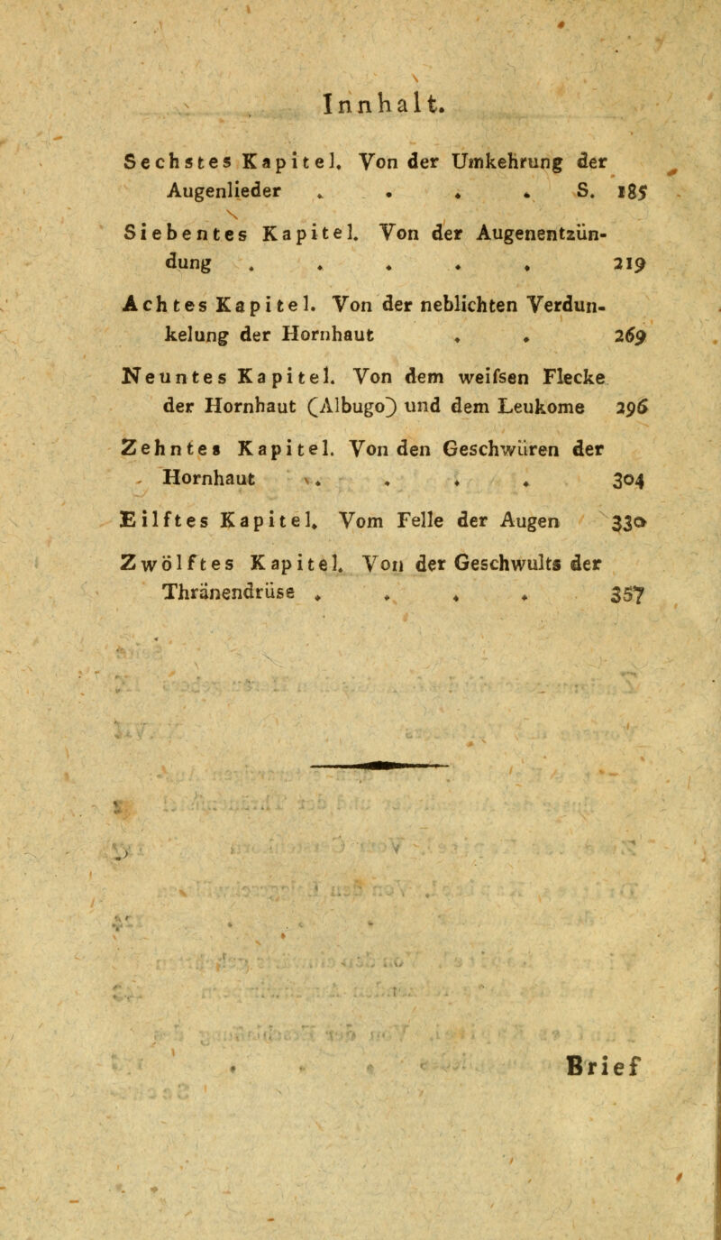 Sechstes Kapitel, Von der Umkehrung der Augenlieder ♦ * S. 185 Siebentes Kapitel. Von der Augenentzün- dung . . ♦ ♦ , 219 Achtes Kapitel. Von der neblichten Verdun- kelung der Hornhaut ♦ ♦ 269 Neuntes Kapitel. Von dem weifsen Flecke der Plornhaut £Albugo} und dem Leukome 29$ Zehntes Kapitel. Von den Geschwüren der . Hornhaut >♦ ♦ ♦ ♦. 304 Eilftes Kapitel, Vom Felle der Augen 330 Zwölftes Kapitel Von der Geschwults der Thränendrüse « ♦ . 357 .> Brief