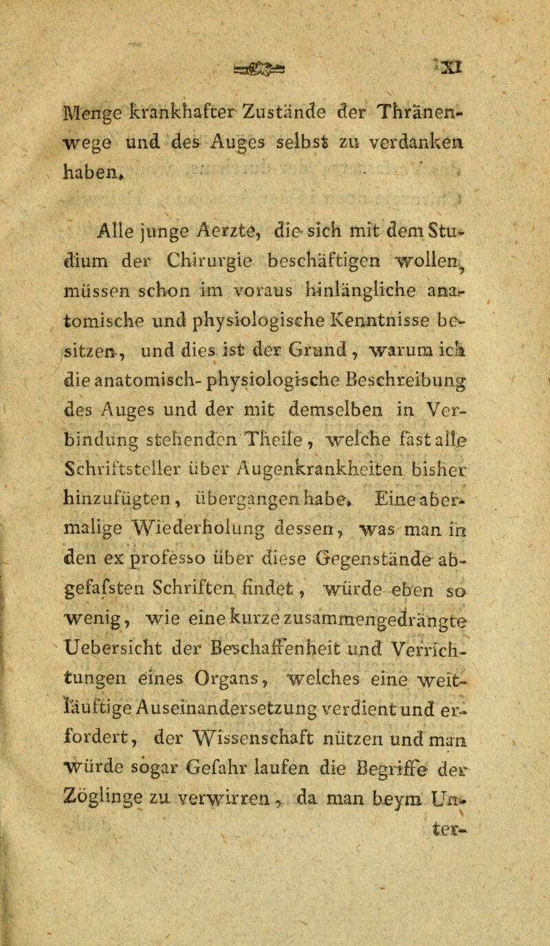 Menge krankhafter Zustände der Thränen- wege und des Auges selbst zu verdanken haben. Alle junge Aerzte, die sich mit demStu* dium der Chirurgie beschäftigen wollen^ müssen schon im voraus hinlängliche ana- tomische und physiologische Kenntnisse be- sitzen •, und dies ist der Grund , warum ick die anatomisch- physiologische Beschreibung des Auges und der mit demselben in Ver- bindung stehenden Tlieile , welche fast alle Schriftsteller über Augenkrankheiten bisher hinzufügten, übergangen habe* Eine aber- malige Wiederholung dessen, was man in den ex professo über diese Gegenstände ab- gefafsten Schriften findet , würde eben so wenig, wie eine kurze zusammengedrängte Uebersicht der Beschaffenheit und Verrich- tungen eines Organs, welches eine weit« lauftige Auseinandersetzung verdient und er- fordert, der Wissenschaft nützen und man Würde sogar Gefahr laufen die Begriffe der Zöglinge zu verwirren * da man b.eym Un* texv