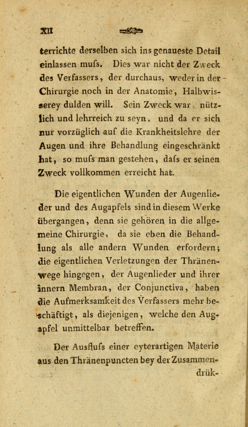 terrichte derselben sich ins genaueste Detail einlassen mufs. Dies war nicht der Zweck des Verfassers, der durchaus, weder in der Chirurgie noch in der Anatomie, Halbwis- serey dulden will. Sein Zweck war , nütz- lich und lehrreich zu seyn, und da er sich nur vorzüglich auf die Krankheitslehre der Augen und ihre Behandlung eingeschränkt hat, so mufs man gestehen, dafs er seinen Zweck vollkommen erreicht hat Die eigentlichen Wunden der Augenlie-» derund des Augapfels sind in diesem Werke übergangen, denn sie gehören in die allge- meine Chirurgie, da sie eben die Behand- lung als alle andern Wunden erfordern; die eigentlichen Verletzungen der Thranen* Wege hingegen, der Augenlieder und ihrer Innern Membran, der Conjunctiva, haben die Aufmerksamkeit des Verfassers mehr be- schäftigt, als diejenigen, welche den Aug-r npfel unmittelbar betreffen. Der Ausflufs einer eyterartigen Materie aus den Thränenpuncten bey derZusammen- drük-