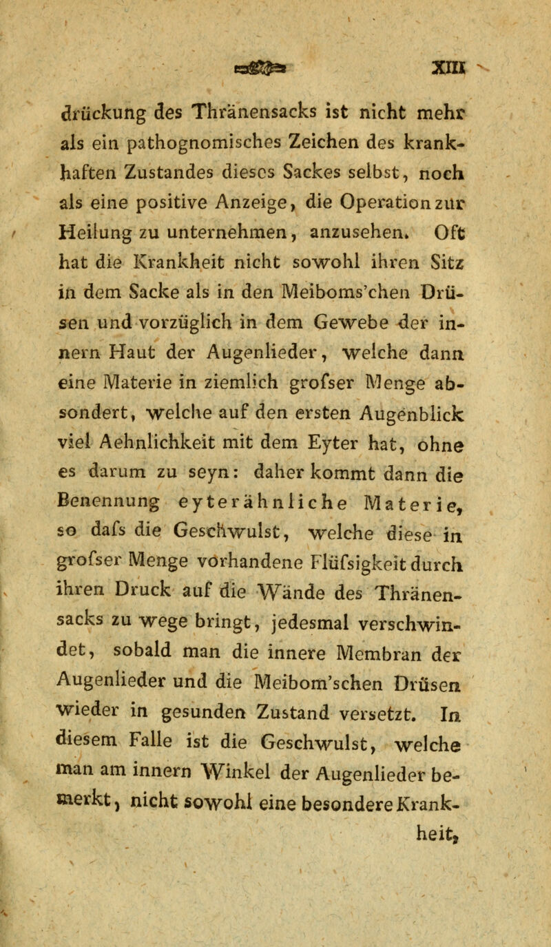 drückung des Thränensacks ist nicht mehr als ein pathognomisches Zeichen des krank- haften Zustandes dieses Sackes selbst, noch als eine positive Anzeige, die Operation zur Heilung zu unternehmen, anzusehen* Oft hat die Krankheit nicht sowohl ihren Sitz in dem Sacke als in den Meiboms'chen Drü- sen und vorzüglich in dem Gewebe der in- nein Haut der Augenlieder, welche dann eine Materie in ziemlich grofser Menge ab- sondert, welche auf den ersten Augenblick viel Aehnlichkeit mit dem Eyter hat, ohne es darum zu seyn: daher kommt dann die Benennung eyterähnliche Materie, so dafs die Geschwulst, welche diese in grofser Menge vorhandene Flüfsigkeit durch ihren Druck auf die Wände des Thränen- sacks zu wege bringt, jedesmal verschwin- det, sobald man die innere Membran der Augenlieder und die Meibom'schen Drüsen wieder in gesunden Zustand versetzt. In diesem Falle ist die Geschwulst, welche man am innern Winkel der Augenlieder be- merkt , nicht sowohl eine besondere Krank- heit,