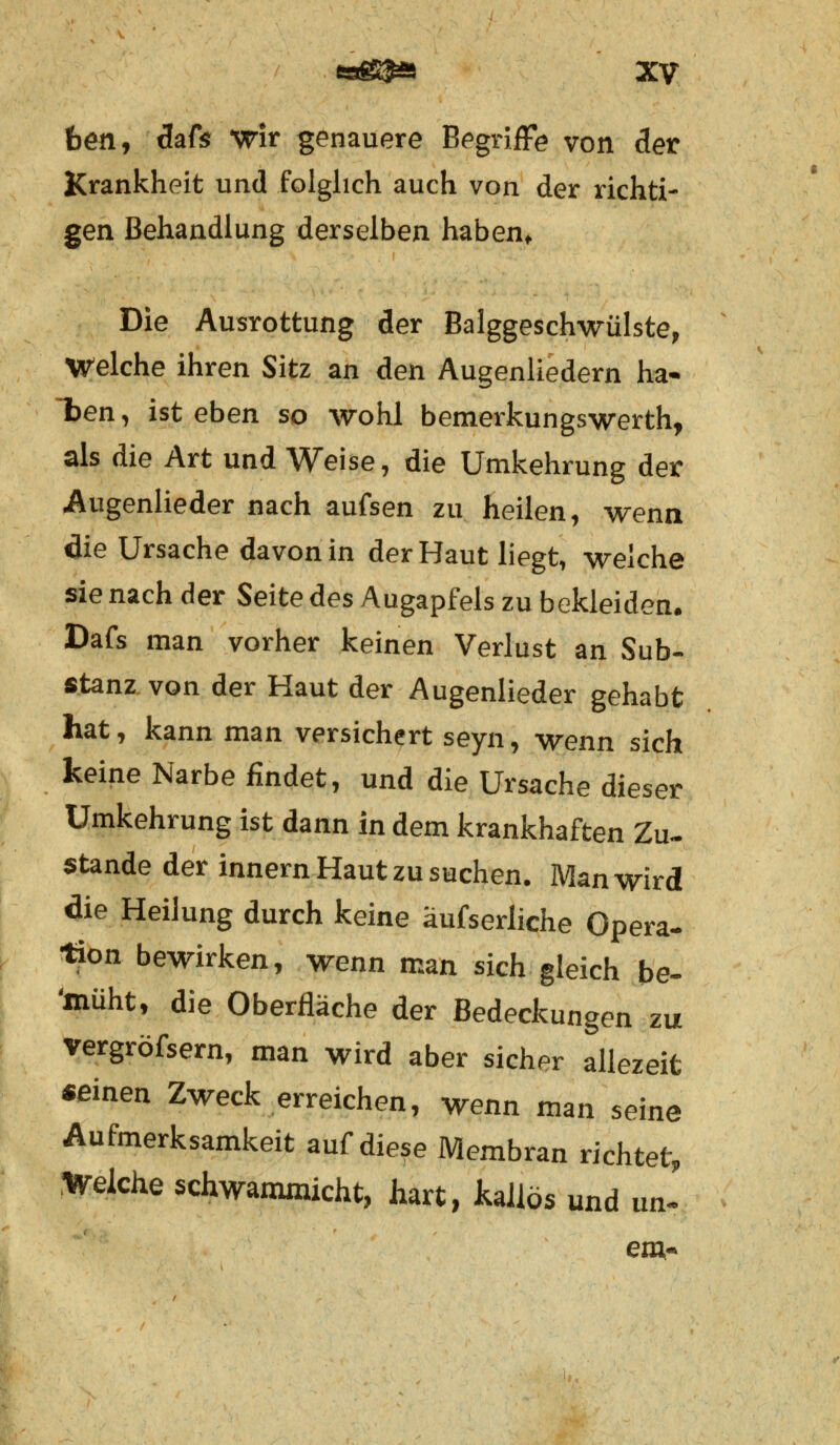 ben, dafs wir genauere Begriffe von der Krankheit und folglich auch von der richti- gen Behandlung derselben haben» Die Ausrottung der Balggeschwülste, Welche ihren Sitz an den Augenliedern ha- lten , ist eben so wohl bemerkungswerth, als die Art und Weise, die Umkehrung der Augenlieder nach aufsen zu heilen, wenn die Ursache davon in der Haut liegt, weiche sie nach der Seite des Augapfels zu bekleiden. Dafs man vorher keinen Verlust an Sub- stanz von der Haut der Augenlieder gehabt hat, kann man versichert seyn, wenn sich keine Narbe findet, und die Ursache dieser Umkehrung ist dann in dem krankhaften Zu- stande der innern Haut zu suchen. Man wird die Heilung durch keine äufserliche Opera- tion bewirken, wenn man sich gleich be- 'müht, die Oberfläche der Bedeckungen zu vergröfsern, man wird aber sicher allezeit seinen Zweck erreichen, wenn man seine Aufmerksamkeit auf diese Membran richtet, Welche schwammicht, hart, kailös und un- era-