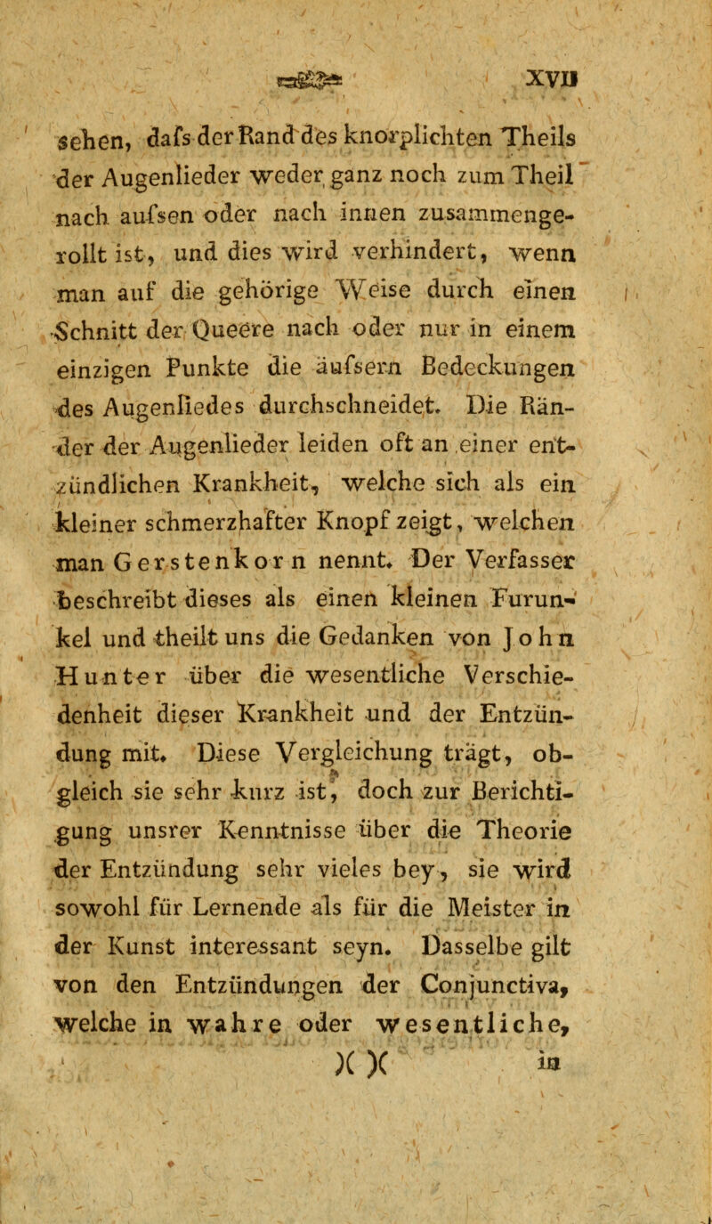 sehen, dafs der Rand des knorplichten Theils der Augenlieder weder ganz noch zumTheil nach aufsen oder nach innen zusammenge- rollt ist, und dies wird verhindert, wenn man auf die gehörige Weise durch einen Schnitt der Que^re nach oder nur in einem einzigen Punkte die äufsern Bedeckungen des Augenfiedes durchschneidet Die Rän- der der Augenlieder leiden oft an einer ent- zündlichen Krankheit, welche sich als ein kleiner schmerzhafter Knopf zeigt, welchen man Gerstenkorn nennt* Der Verfasser beschreibt dieses als einen kleinen Furun- kel und theiltuns die Gedanken von John Hunter über die wesentliche Verschie- denheit dieser Krankheit und der Entzün- dung mit* Diese Vergleichung tragt, ob- gleich sie sehr -kurz ist, doch zur Berichti- gung unsrer Kenntnisse über die Theorie der Entzündung sehr vieles bey, sie wird sowohl für Lernende als für die Meister in der Kunst interessant seyn. Dasselbe gilt von den Entzündungen der Conjunctiva, welche in wahre oder wesentliche, X )C SS