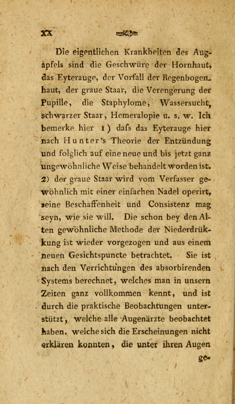 Die eigentlichen Krankheiten des Aug- apfels sind die Geschwüre der Hornhaut» das Eyterauge, der Vorfall der Regenbogen- haut, der graue Staar, die Verengerung der Pupille, die Staphylome, Wassersucht, Schwärzet Staar, Hemeralopie u. s, w. Ich bemerke hier i ) dafs das Ey'terauge hier nach Hunter's Theorie der Entzündung und folglich auf eine neue und bis jetzt ganz ungewöhnliche Weise behandelt worden ist. 2) der graue Staar wird vom Verfasser ge- wöhnlich mit einer einfachen Nadel operirt, seine Beschaffenheit und Consistenz mag seyn, wie sie will. Die schon bey den Al- ten gewöhnliche Methode det Miederdrük- kung ist wieder vorgezogen und aus einem ttetieh Gesichtspuncte betrachtet. Sie ist iiach den Verrichtungen des afysorbirenden Systems berechnet, welches man in unsern Zeiten ganz vollkommen kennt, und ist durch die praktische Beobachtungen unter- stützt, wekhe alle Augenärzte beobachtet haben, welche sich die Erscheinungen nicht erklären konnten, die unter ihren Augen