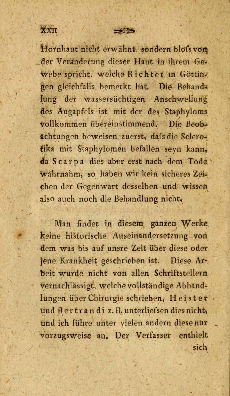 Kornhaut nicht erwähnt sondern blöfsyox\ der Veränderung dieser Haut in ihrem Ge- webe spricht, welche R ichter in Göttin- gen gleichfalls bemerkt hat. Die Behand** lung der wassersüchtigen Anschwellung des Augapfels ist mit der des Staphyloms vollkommen übereinstimmend. Die Beob- achtungen beweisen zuerst, dafs die Sclero- tika mit Staphylogen befallen seyn kann, da Scarpa dies aber erst nach dem Tode wahrnahm, so haben wir kein sicheres Zei- chen der Gegenwart desselben und wissen also auch noch die Behandlung nicht« Man findet in diesem ganzen Werke keine historische Auseinandersetzung von dem was bis auf unsre Zeit über diese oder jene Krankheit geschrieben ist. Diese Ar- beit wurde nicht von allen Schriftstellern vernachlässigt \yelche vollständige Abhand- lungen über Chirurgie schrieben, Heister und ßertrandi z. ß* unterliefsen dies nicht, und ich führe unter vielen andern diese nur ^ vorzugsweise an. Der Verfasser enthielt sich