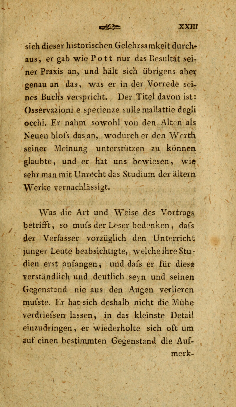 sich dieser historischen Gelehrsamkeit durch- aus, er gab wie Pott nur das Resultat sei- ner Praxis an, und hält sich übrigens aber genau an das, was er in der Vorrede sei- nes Buchs verspricht. Der Titel davon ist: Osservazioni e sperienze sullemallattie degli occhi. Er nahm sowohl von den Alton als Neuen blofs das an, wodurch er den Wcrth seiner Meinung unterstützen zu können glaubte, und er hat uns bewiesen, wie sehr man mit Unrecht das Studium der altern Werke vernachlässigt. Was die Art und Weise des Vortrags betrifft, so mufs der Leser bedenken , dafs £er Verfasser vorzüglich den Unterricht junger Leute beabsichtigte, welche ihre Stu- dien erst anfangen, und dafs er für diese verständlich und deutlich seyn und seinen Gegenstand nie aus den Augen verlieren mufste. Er hat sich deshalb nicht die Mühe verdriefsen lassen, in das kleinste Detail einzudringen, er wiederholte sich oft um auf einen bestimmten Gegenstand die Auf- merk-