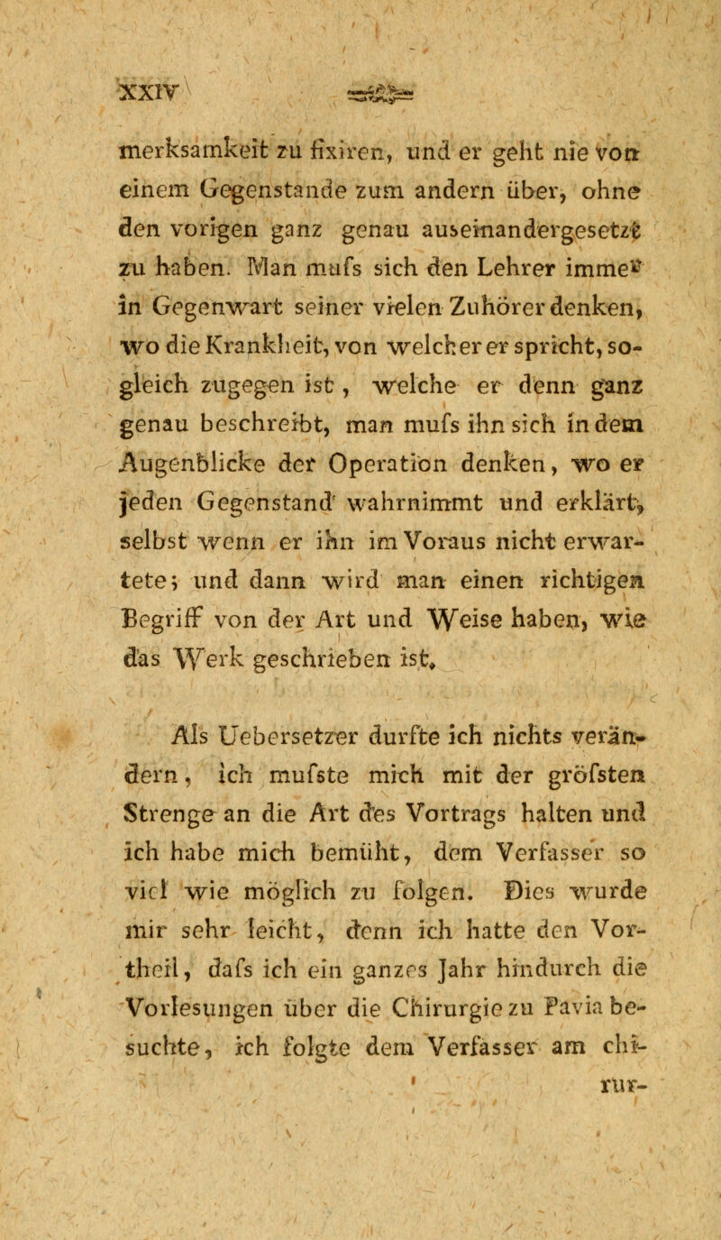 merksamkeit zu fixiren, und er geht nie von einem Gegenstände zum andern über, ohne den vorigen ganz genau auseinandergesetzt zu haben. Man mufs sich äen Lehrer imme^ in Gegenwart seiner vielen Zuhörer denken, wo die Krankheit, von welcher er spricht, so- gleich zugegen ist, welche er denn ganz genau beschreibt, man mufs ihn sich indem Augenblicke der Operation denken, wo e* jeden Gegenstand' wahrnimmt und erklärt^ selbst wenn er ihn im Voraus nicht erwar- tete; und dann wird man einen richtigen Begriff von der Art und Weise haben, wie das Werk geschrieben ist* Als Uebersetzer durfte ich nichts verän- dern \ ich mufste mich mit der gröfsten Strenge an die Art d'es Vortrags halten und ich habe mich bemüht, dem Verfasser so viel wie möglich zu folgen. Dies wurde mir sehr leicht, denn ich hatte den Vor- theil, dafs ich ein ganzes Jahr hindurch die Vorlesungen über die Chirurgie zu Favia be- suchte, kh folgte dem Verfasser am ch*- 1 rur-