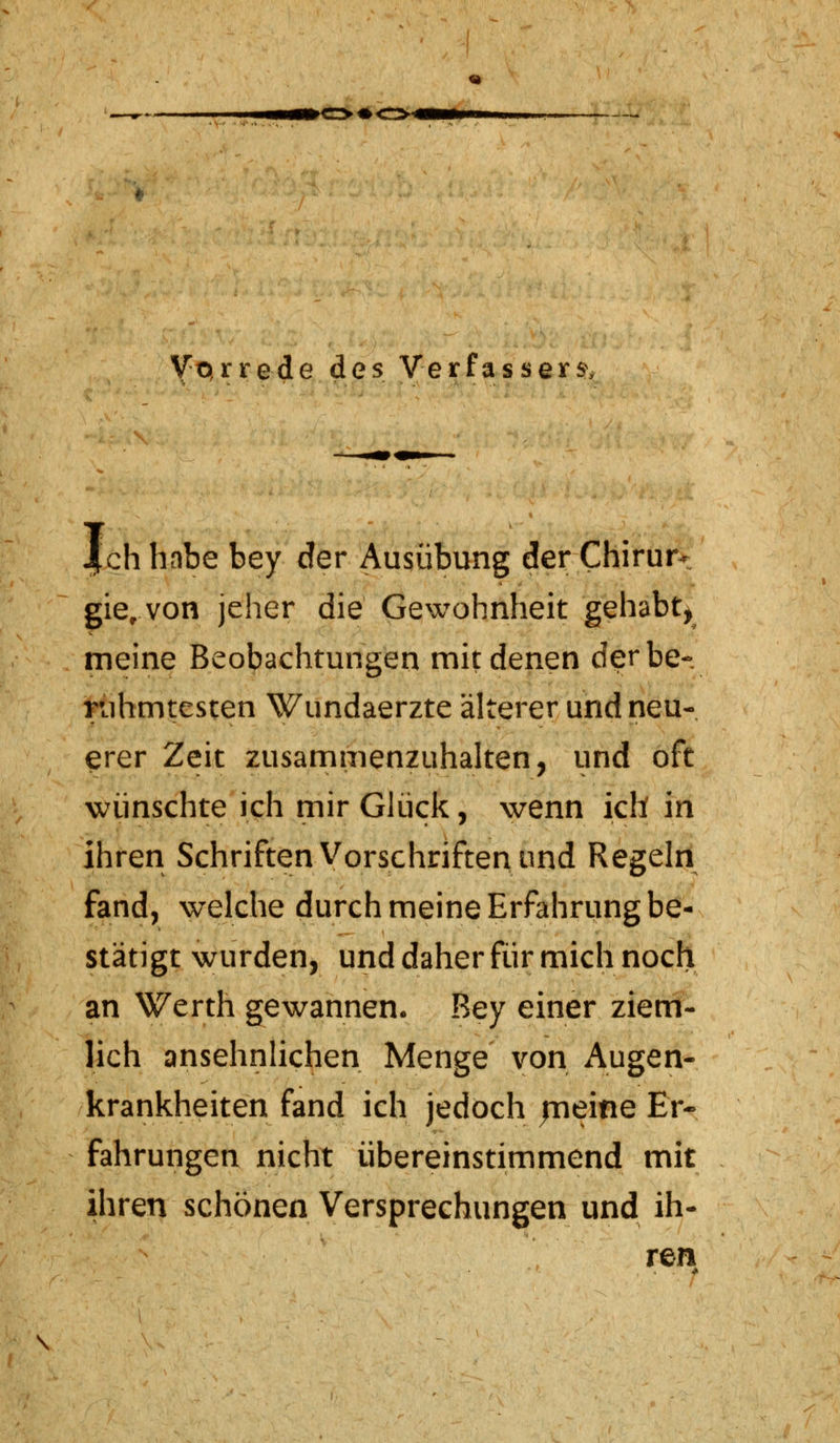 Vorrede des Verfassern |ch habe bey der Ausübung der Chirur- gie, von jeher die Gewohnheit gehabt, meine Beobachtungen mit denen der be- rühmtesten Wundaerzte älterer und neu- erer Zeit zusammenzuhalten, und oft wünschte ich mir Glück, wenn ich in ihren Schriften Vorschriften und Regeln fand, welche durch meine Erfahrung be- stätigt wurden, und daher für mich noch an Werth gewannen. Bey einer ziem- lich ansehnlichen Menge von Augen- krankheiten fand ich jedoch jneine Er- fahrungen nicht übereinstimmend mit ihren schönen Versprechungen und ih- ren \ !