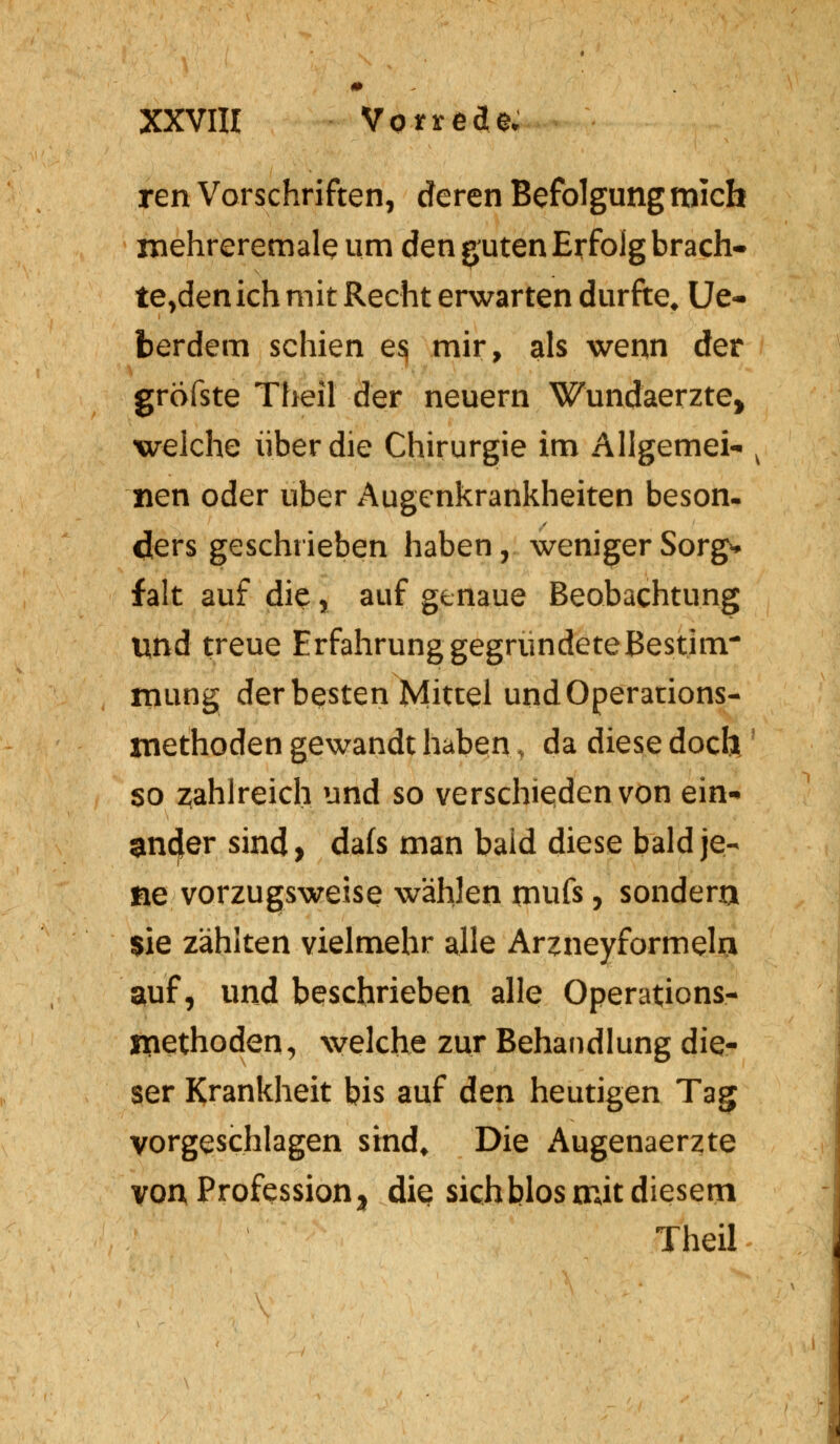 ren Vorschriften, deren Befolgung mich rnehreremale um den guten Erfolg beach- tenden ich mit Recht erwarten durfte, Ue- berdem schien e$ mir, als wenn der gröfste Theil der neuern Wundaerzte, welche über die Chirurgie im Allgemein v tien oder über Augenkrankheiten beson. dlers geschrieben haben, weniger Sorg* falt auf die, auf genaue Beobachtung und treue Erfahrung gegründeteBestim- mung der besten Mittel und Operations- niethoden gewandt haben, da diese doch so zahlreich und so verschieden von ein- ander sind > dafs man bald diese bald je- ne vorzugsweise wählen rnufs, sondern sie zählten vielmehr alle Arnieyformela auf, und beschrieben alle Operations- inethoden, welche zur Behandlung die- ser Krankheit bis auf den heutigen Tag vorgeschlagen sind. Die Augenaerzte von Professiony die sichblos mit diesem Theil