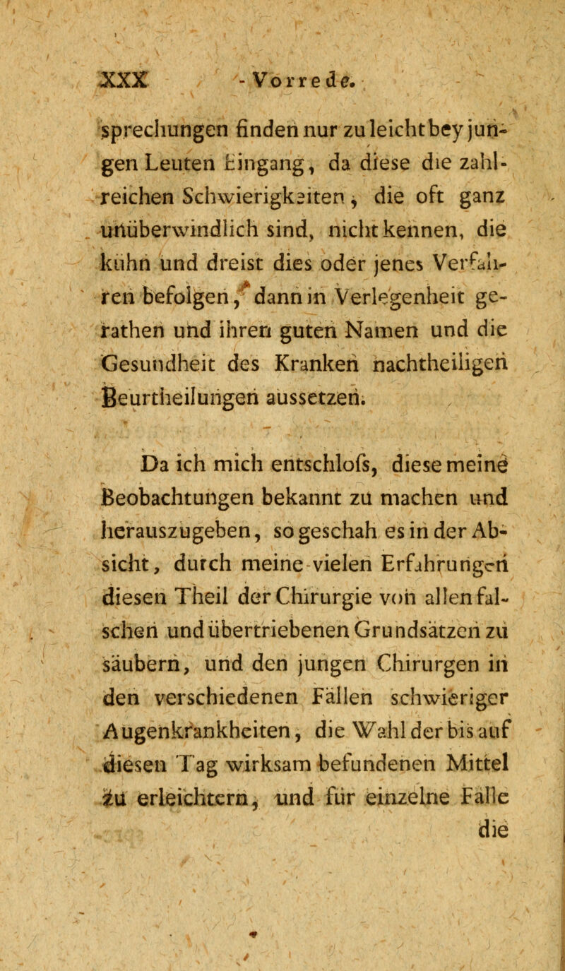 sprechungen finden nur zuleichtbey jun- gen Leuten Eingang, da diese die zahl- reichen Schwierigkeiten y die oft ganz unüberwindlich sind, nicht kennen, die kühn und dreist dies oder jenes Versah- rcn befolgen, dann in Verlegenheit ge- rathen und ihren guten Namen und die Gesundheit des Kranken nachteiligen Beurtheilungeri aussetzen. Da ich mich entschlofs, diese meinö Beobachtungen bekannt zu machen und herauszugeben, so geschah es in der Ab- sicht, durch meine vielen Erfahrungen diesen Theil der Chirurgie von allen fal- schen und übertriebenen Gru ndsätzen zu säubern, und den jungen Chirurgen in den verschiedenen Fällen schwieriger Augenkrankheiten, die Wahl der bis auf diesen Tag wirksam befundenen Mittel i\i erleichtern, und für einzelne Falle die ♦ /