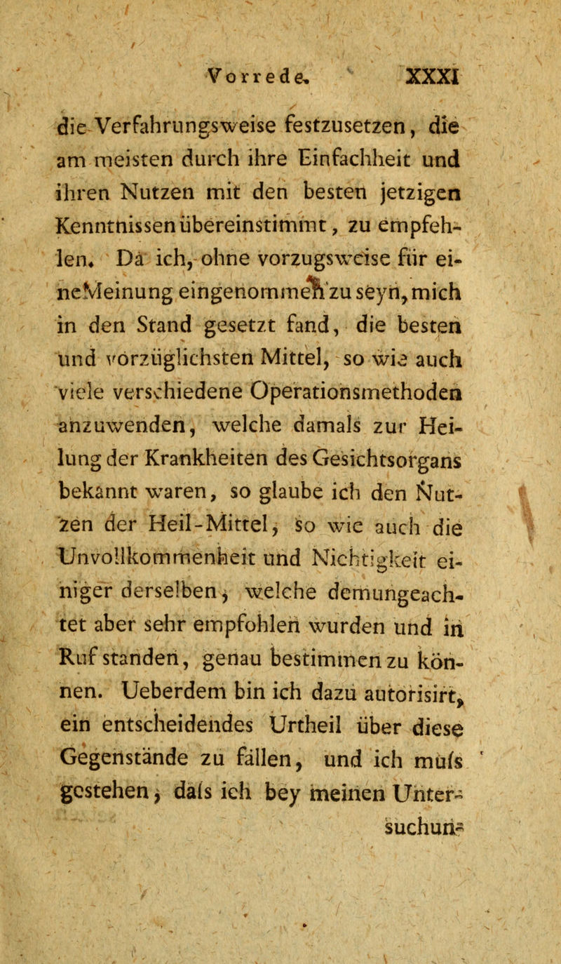 die Verfahrungsweise festzusetzen, die am meisten durch ihre Einfachheit und ihren Nutzen mit den besten jetzigen Kenntnissen übereinstimmt, zu empfeh- len* Da ich, ohne vorzugsweise für ei- neMeinung eingenommen zu seyn, mich in den Stand gesetzt fand, die besten und vorzüglichsten Mittel, so wie auch viele verschiedene Operationsmethoden anzuwenden, welche damals zur Hei- lung der Krankheiten des Gesichtsorgans bekannt wraren, so glaube ich den Nut- zen der Heil-Mittel, so w^e auch die Unvollkommenheit und Nichtigkeit ei- niger derselben, welche demungeach- tet aber sehr empfohlen wurden und in Ruf standen, genau bestimmen zu kön- nen. Ueberdem bin ich dazu autorisirt, ein entscheidendes Urtheil über diese Gegenstände zu fällen, und ich mute gestehen * dals ich bey meinen Untere suchurt-