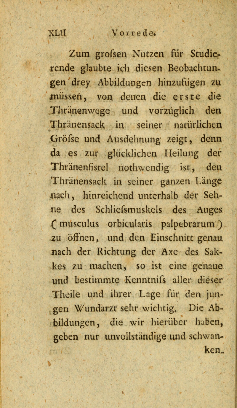XLll Vorrede* Zum grofsen Nutzen für Studio« rende glaubte ich diesen Beobachtung gen drey Abbildungen hinzufügen zu müssen, von denen die erste die ...Thränsnwege und vorzüglich den Thränensack in seiner natürlichen Gröfse und Ausdehnung zeigt, denn da es zur glücklichen Heilung der Thränenfistel nothwendig ist, den Thränensack in seiner ganzen Länge nach, hinreichend unterhalb der Seh- ne des Schliefsmuskels des Auges £ musculus orbicularis palpebrarum ) zu öffnen, und den Einschnitt genau nach der Richtung der Axe des Sak- kes zu machen, so ist eine genaue und bestimmte Kenntnifs aller dieser Theile und ihrer Lage für den jun- gen Wundarzt sehr wichtig. Die Ab- bildungen, die wir hierüber haben, geben nur unvollständige und schwan- ken..