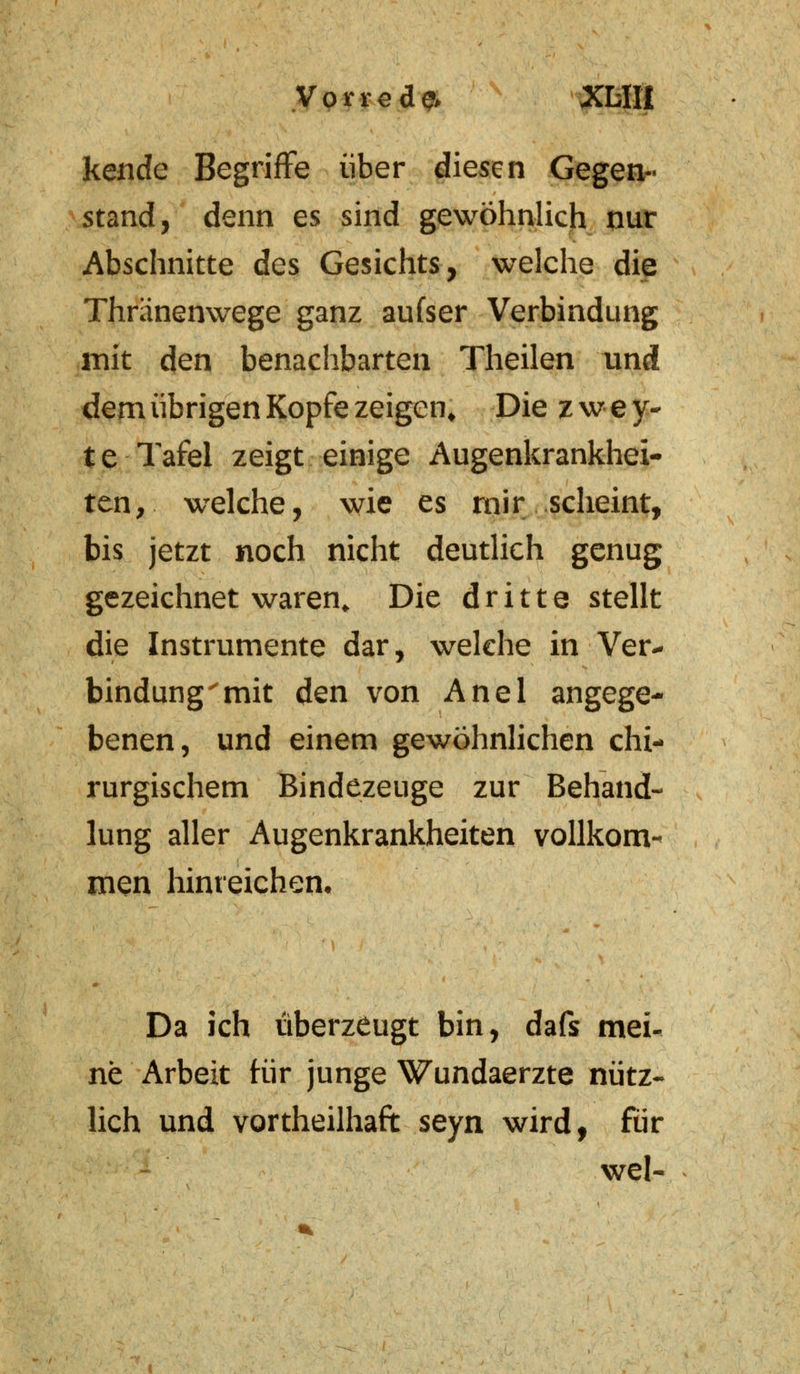kende Begriffe über diesen Gegen- stand, denn es sind gewöhnlich nur Abschnitte des Gesichts, welche die Thränenw^ege ganz aufser Verbindung mit den benachbarten Theilen und dem übrigen Kopfe zeigen. Die zwey- te Tafel zeigt einige Augenkrankhei- ten, welche, wie es mir scheint, bis jetzt noch nicht deutlich genug gezeichnet waren,. Die dritte stellt die Instrumente dar, welche in Ver- bindung 'mit den von Anel angege- benen, und einem gewöhnlichen chi- rurgischem Bindezeuge zur Behand- lung aller Augenkrankheiten vollkom- men hinreichen. Da ich überzeugt bin, dafs mei- ne Arbeit für junge Wundaerzte nütz- lich und vorteilhaft seyn wird, für weN