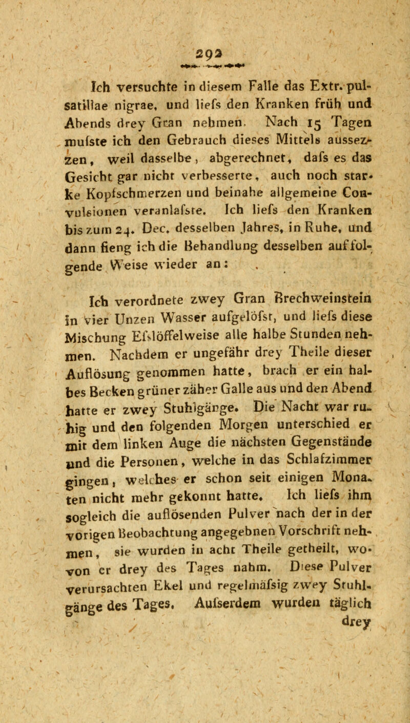 aga Ich versuchte in diesem Falle das Extr. pul- satHlae nigrae, und liefe den Kranken früh und Abends drey Gcan nehmen. Nach 15 Tagen roufste ich den Gebrauch dieses Mittels aussez- zen, weil dasselbe, abgerechnet, dafs es das Gesicht gar nicht verbesserte, auch noch star« ke Kopfschmerzen und beinahe allgemeine Coa- vulsionen veranlagte. Ich liefs den Kranken bis zum 24. Dec. desselben Jahres, in Ruhe, und dann fieng ich die Behandlung desselben auf fol- gende Weise wieder an: Ich verordnete zwey Gran Brechweinstein in vier Unzen Wasser aufgelöfst, und liefs diese Mischung EWöfFelweise alle halbe Stunden neh- men. Nachdem er ungefähr drey Theile dieser Auflösung genommen hatte, brach er ein hal- bes Becken grüner zäher Galle aus und den Abend hatte er zwey Stuhlgänge. Die Nacht war ru- hig und den folgenden Morgen unterschied er mit dem linken Auge die nächsten Gegenstände und die Personen, welche in das Schlafzimmer gingen, welches er schon seit einigen Mona* ten nicht mehr gekonnt hatte* Ich liefs ihm sogleich die auflösenden Pulver nach der in der vorigen Beobachtung angegebnen Vorschrift neh- men, sie wurden in acht Theile getheilt, wo- von er drey des Tages nahm. Diese Pulver verursachten Ekel und regelmäfsig zwey Stuhl- gänge des Tages, Auiserdem wurden täglich drey