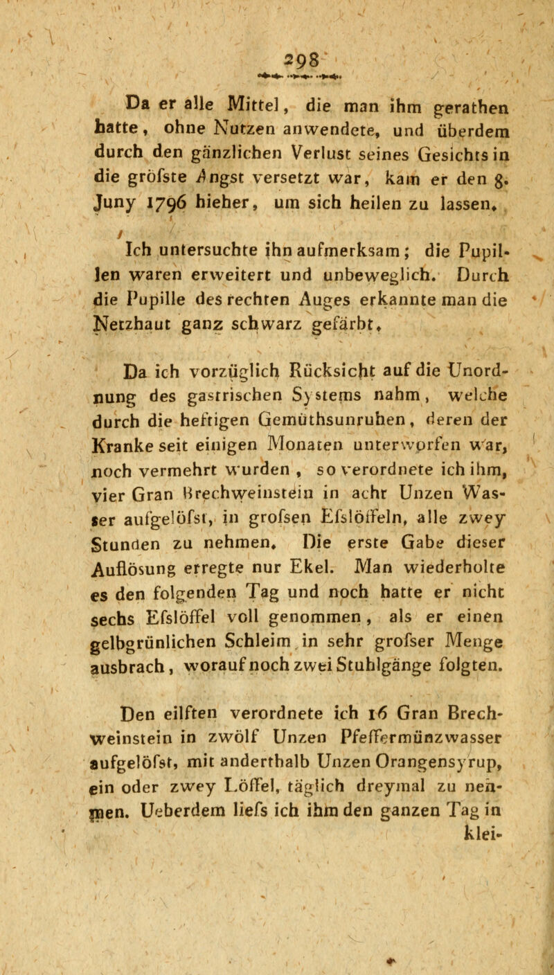 Da er alle Mittel, die man ihm gerathen hatte, ohne Nutzen anwendete, und überdem durch den gänzlichen Verlust seines Gesichts in die gröfste i$ngst versetzt war, kam er den g. Juny 1796 hieher, um sich heilen zu lassen* Ich untersuchte ihn aufmerksam; die Pupil- len waren erweitert und unbeweglich. Durch die Pupille des rechten Auges erkannte man die Netzhaut ganz schwarz gefärbt. Da ich vorzüglich Rücksicht auf die Unord- nung des gastrischen Systems nahm, welche durch die heftigen Gemüthsunruhen, deren der Kranke seit einigen Monaten unterworfen war, noch vermehrt wurden , so verordnete ich ihm, vier Gran Brechweinstein in achr Unzen Was- ser aufgelöfst, in grofsen Efslöifeln, alle zwey Stunden zu nehmen. Die erste Gabe dieser Auflösung erregte nur Ekel. Man wiederholte es den folgenden Tag und noch hatte er nicht sechs Efslöffel voll genommen, als er einen gelbgrünlichen Schleim in sehr grofser Menge ausbrach, worauf noch zwei Stuhlgänge folgten. Den eilften verordnete ich 16 Gran Brech- weinstein in zwölf Unzen PfefFermünzwasser aufgelöfst, mit anderthalb Unzen Orangensyrup, ein oder zwey Löffel, täglich dreymal zu neh- men. Ueberdem liefs ich ihm den ganzen Tag in klei-