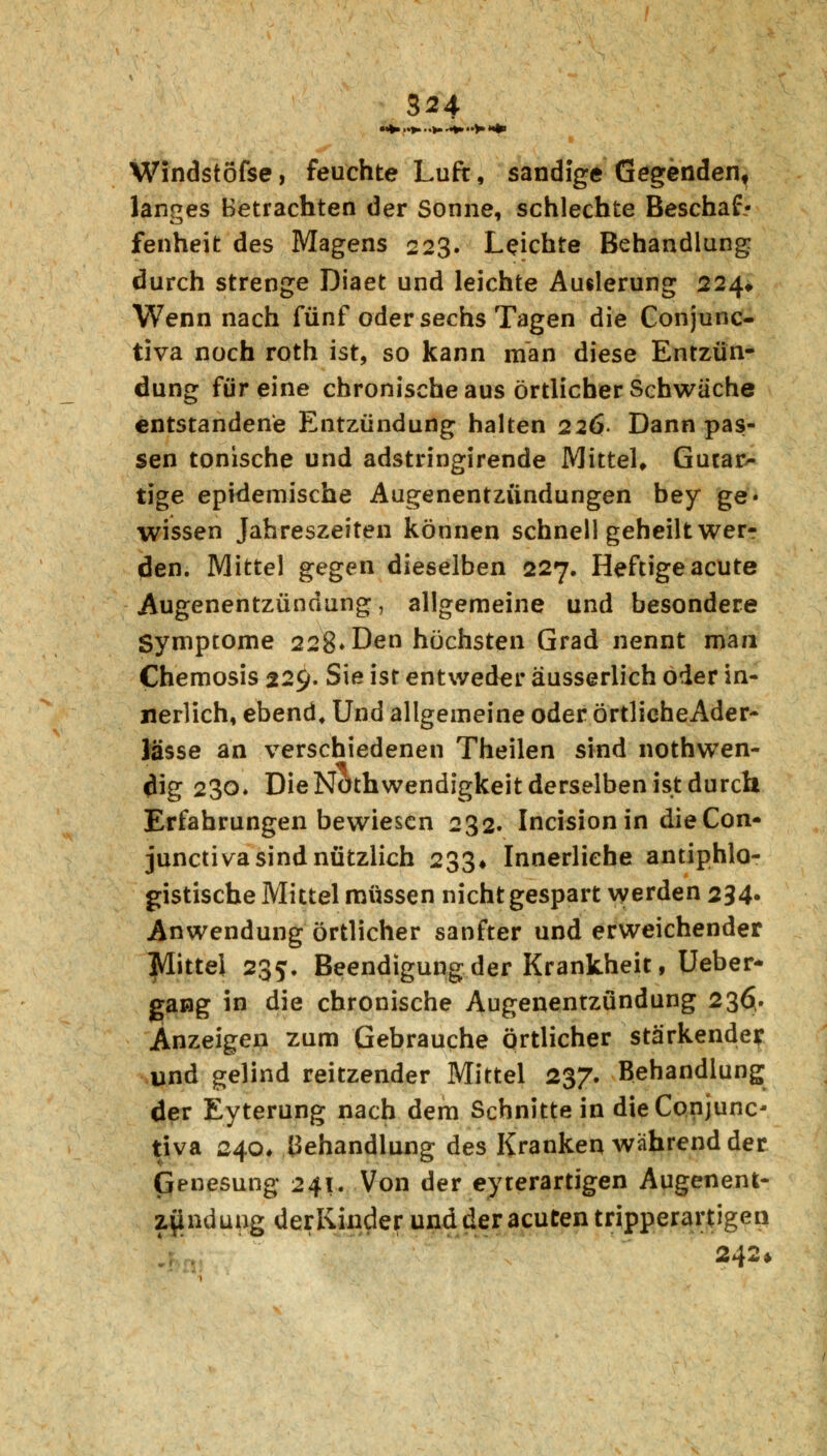 Windstöfse, feuchte Luft, sandige Gegenden, langes Betrachten der Sonne, schlechte Beschaf- fenheit des Magens 223. Leichte Behandlung durch strenge Diaet und leichte Auslerung 224* Wenn nach fünf oder sechs Tagen die Conjunc- tiva noch roth ist, so kann man diese Entzün- dung für eine chronische aus örtlicher Schwäche entstandene Entzündung halten 226- Dann pas- sen tonische und adstringirende Mittel, Gutar- tige epidemische Augenentzündungen bey ge« wissen Jahreszeiten können schnell geheilt wer- den. Mittel gegen dieselben 227. Heftige acute Augenentzündung, allgemeine und besondere Symptome 228» Den höchsten Grad nennt man Chemosis 229. Sie ist entweder äusserlich oder in- nerlich, ebend. Und allgemeine oder örtlieheAder- lasse an verschiedenen Theilen sind nothwen- <lig 230* Die Notwendigkeit derselben ist durch Erfahrungen bewiesen 232. Incisionin dieCon- junctiva sind nützlich 233» Innerliehe antiphlo- gistische Mittel müssen nicht gespart werden 234. Anwendung örtlicher sanfter und erweichender Mittel 235. Beendigung der Krankheit, Ueber- gang in die chronische Augenentzündung 236. Anzeigen zum Gebrauche örtlicher stärkende? und gelind reitzender Mittel 237. Behandlung der Eyterung nach dem Schnitte in die Conjunc- tiva 240* Behandlung des Kranken Avahrend der Genesung 241. Von der eyterartigen Augenent- z^ndung derKinder und der acuten tripperartigeri 242»