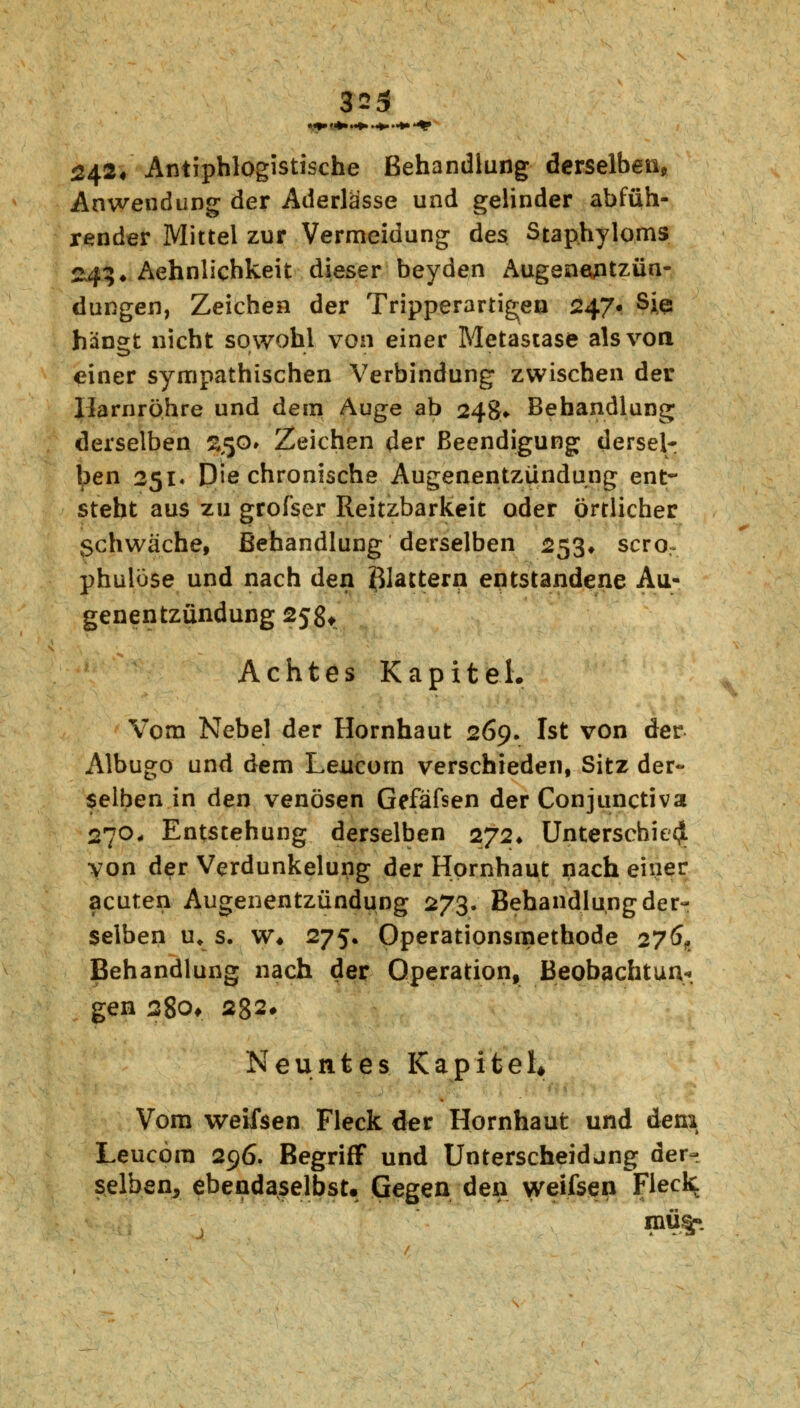 9f*& Antiphlogistische Behandlung derselben, Anwendung der Aderlässe und gelinder abfüh- render Mittel zur Vermeidung des Stap.hyloms 243* Äehnlichkeit dieser beyden Augenoptzün- dungen, Zeichen der Tripperartigen 247« Sie hängt nicht sowohl von einer Metastase als von einer sympathischen Verbindung zwischen der Harnröhre und dem Auge ab 248» Behandlung derselben %<;o» Zeichen der Beendigung dersel- ben 251* Die chronische Augenentzündung ent- steht aus zu grofser Reitzbarkeit oder örtlicher Schwäche, Behandlung derselben 253* scror phulose und nach den Blattern entstandene Au- genentzündung 25g* Achtes Kapitel. Vom Nebel der Hornhaut 269. Ist von der Albugo und dem Leucorn verschieden, Sitz der- selben in den venösen Gefäfsen der Conjunctiva 270* Entstehung derselben 272* Unterschied von der Verdunkelung der Hornhaut nach einer acuten Augenentzündung 273. Behandlung der- selben ur s. w* 275. Operationsmethode 276,, Behandlung nach der Operation, Beobachtung gen 280* 282* Neuntes Kapitel* Vom weifsen Fleck der Hornhaut und dem Leucora 296. Begriff und Unterscheidung der- selben^ ebendaselbst. Gegen den weifsen Fleck