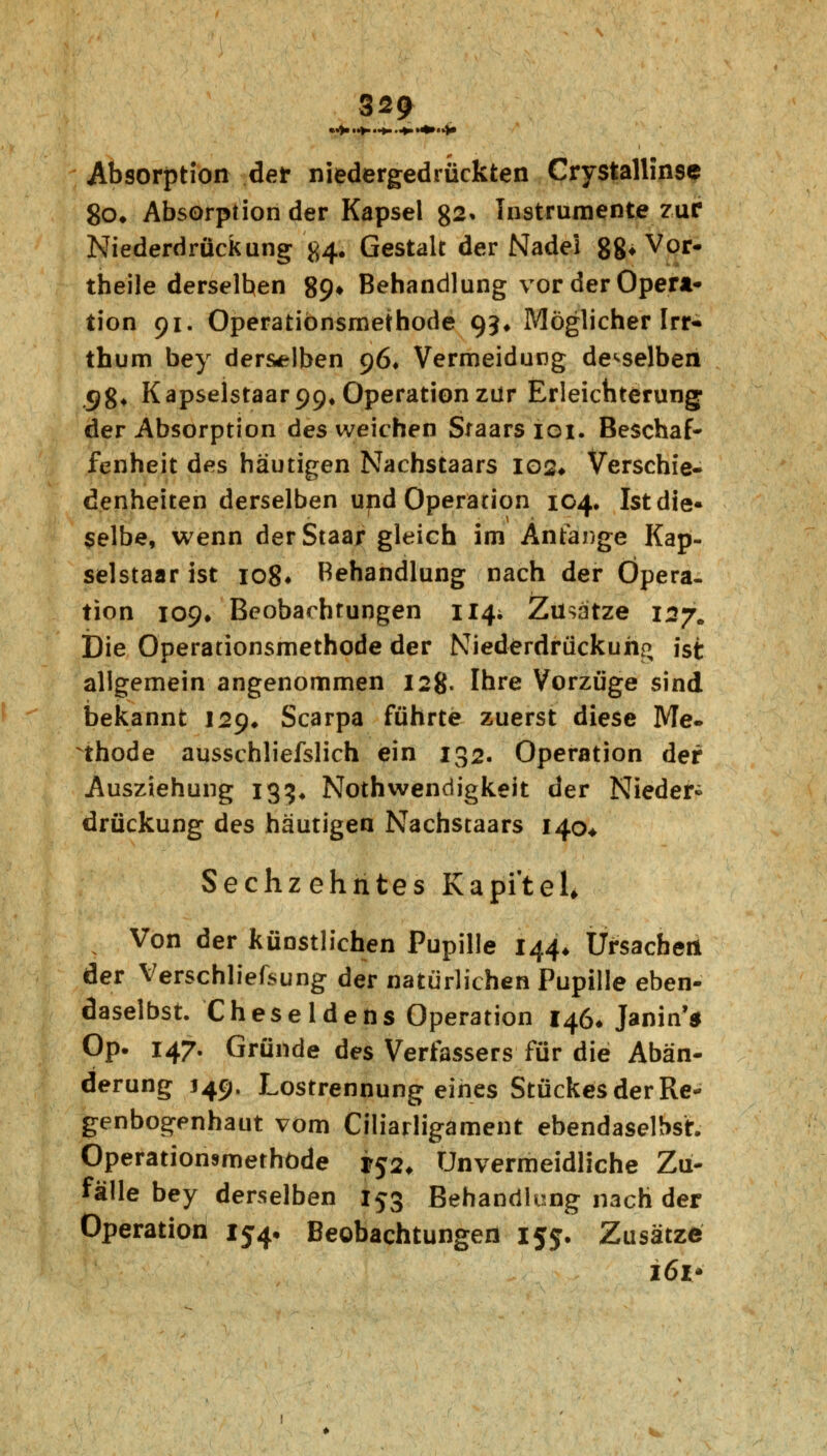 Absorption der niedergedrückten Crystallin9e 80. Absorption der Kapsel 82» Instrumente zur Niederdrück ung #4. Gestalt der Nadel 88* Voi> theile derselben 89^ Behandlung vor der Opera- tion 91. Operationsmethode 93* Möglicher Irr* thum bey derselben 96* Vermeidung demselben 98* Kapselstaar99. Operation zur Erleichterung; der Absorption des weichen Sraars 101. Beschaf- fenheit des häutigen Nachstaars 102* Verschie- denheiten derselben und Operarion 104. Ist die- selbe, wenn derStaar gleich im Anfange Kap- selstaar ist 108* Behandlung nach der Opera- tion 109» Beobachtungen 114; Zusätze 127. Die Operationsmethode der Niederdrückung ist allgemein angenommen 128. Ihre Vorzüge sind bekannt 129* Scarpa führte zuerst diese Me- thode ausschliefslich ein 132. Operation der Ausziehung 133« Notwendigkeit der Nieder- drückung des häutigen Nachstaars 140* Sechzehntes Kapitel, Von der künstlichen Pupille 144* Ursachen der Verschliefsung der natürlichen Pupille eben- daselbst. Cheseldens Operation 146* Janin'* Op. 147. Gründe des Verfassers für die Abän- derung J49. Lostrennung eines Stückes der Re- genbogenhaut vom Ciliarligament ebendaselbst. Operationsmethöde ^52, Unvermeidliche Zu- fälle bey derselben 153 Behandlung nach der Operation 154, Beobachtungen 155. Zusätze 161*