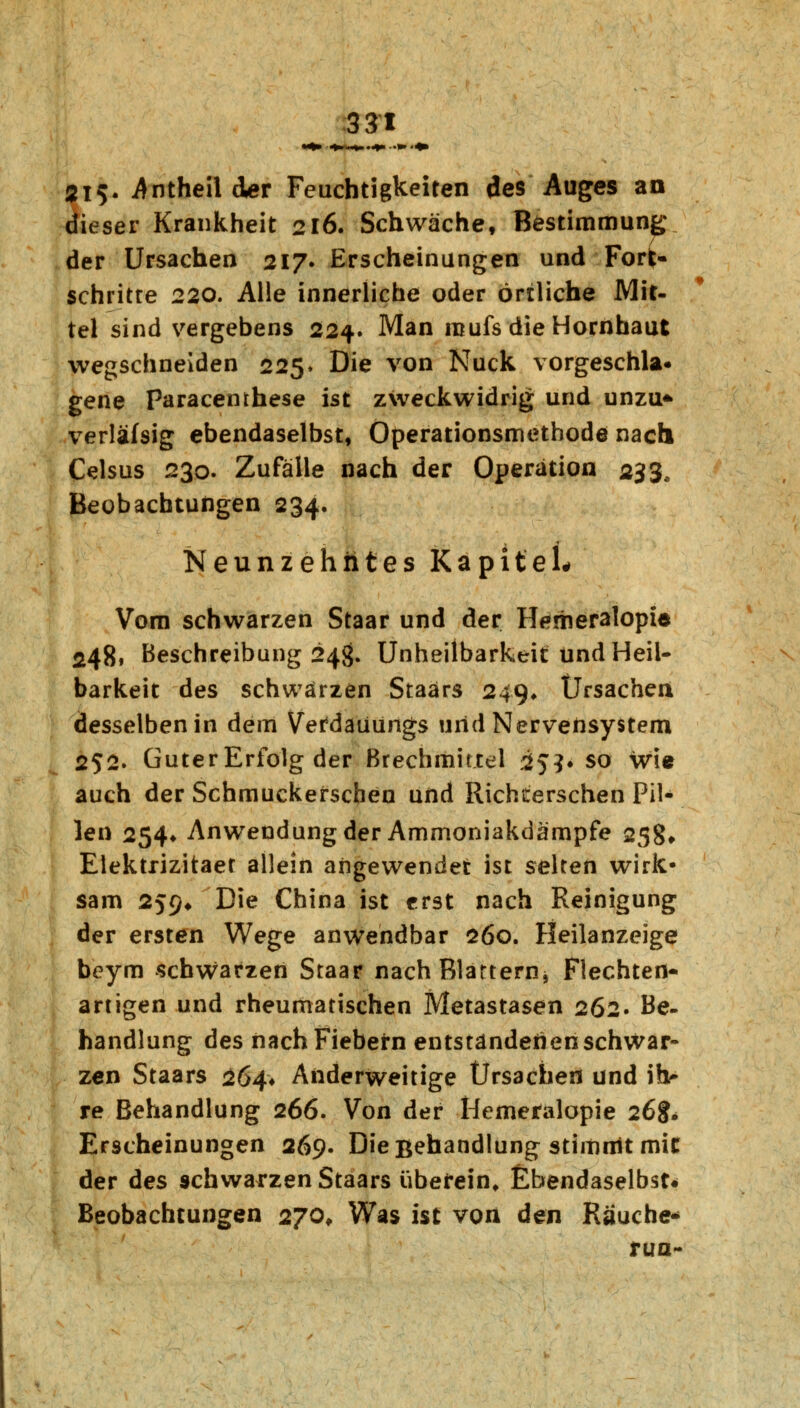 2i5- Antheilder Feuchtigkeiten des Auges an dieser Krankheit 216. Schwäche, Bestimmung; der Ursachen 217. Erscheinungen und Fort- schritte 220. Alle innerliche oder öriliche Mit- tel sind vergebens 224. Man mufs die Hornhaut wegschneiden 225» Die von Nuck vorgeschla« gene Paracenthese ist zweckwidrig und unzu* verläfsig ebendaselbst, Operationsmethode nach Celsus 230. Zufälle nach der Operation 233, Beobachtungen 234. Neunzehntes Kapitel* Vom schwarzen Staar und der Hemeralopie 248. Beschreibung 24g. Unheilbarkeit und Heil- barkeit des schwärzen Staärs 249* Ursachen desselben in dem Vefdaüungs und Nervensystem 252. Guter Erfolg der Brechmittel 253» so wie auch der Schmuckerschen und Richterschen Pil- len 254* Anwendung der Ammoniakdämpfe 258» Elektrizitaef allein angewendet ist selten wirk- sam 259* Die China ist erst nach Reinigung der ersten Wege anwendbar 260. Heilanzeige beym schwarzen Staar nach Blattern, Flechten- artigen und rheumatischen Metastasen 262. Be- handlung des nach Fiebern entstandenen schwar- zen Staars 264* Anderweitige Ursachen und ih- re Behandlung 266. Von der Hemeralopie 26?* Erscheinungen 269. Die Behandlung stimmt mic der des schwarzen Staars überein. Ebendaselbst« Beobachtungen 270, Was ist von den Rauche* rua-