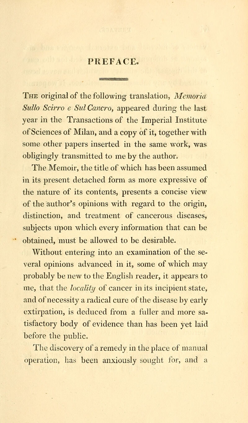 PREFACE. The original of the following translation, Memoria Sullo Scirro e SulCancro, appeared during the last year in the Transactions of the Imperial Institute of Sciences of Milan, and a copy of it, together with some other papers inserted in the same work, was obligingly transmitted to me by the author. The Memoir, the title of which has been assumed in its present detached form as more expressive of the nature of its contents, presents a concise view of the author^s opinions with regard to the origin, distinction, and treatment of cancerous diseases, subjects upon which every information that can be obtained, must be allowed to be desirable. Without entering into an examination of the se- veral opinions advanced in it, some of which may probably be new to the English reader, it appears to me, that the locality of cancer in its incipient state, and of necessity a radical cure of the disease by early extirpation, is deduced from a fuller and more sa- tisfactory body of evidence than has been yet laid before the public. The discovery of a remedy in the place of manual operation, has been anxiously sought for, and a