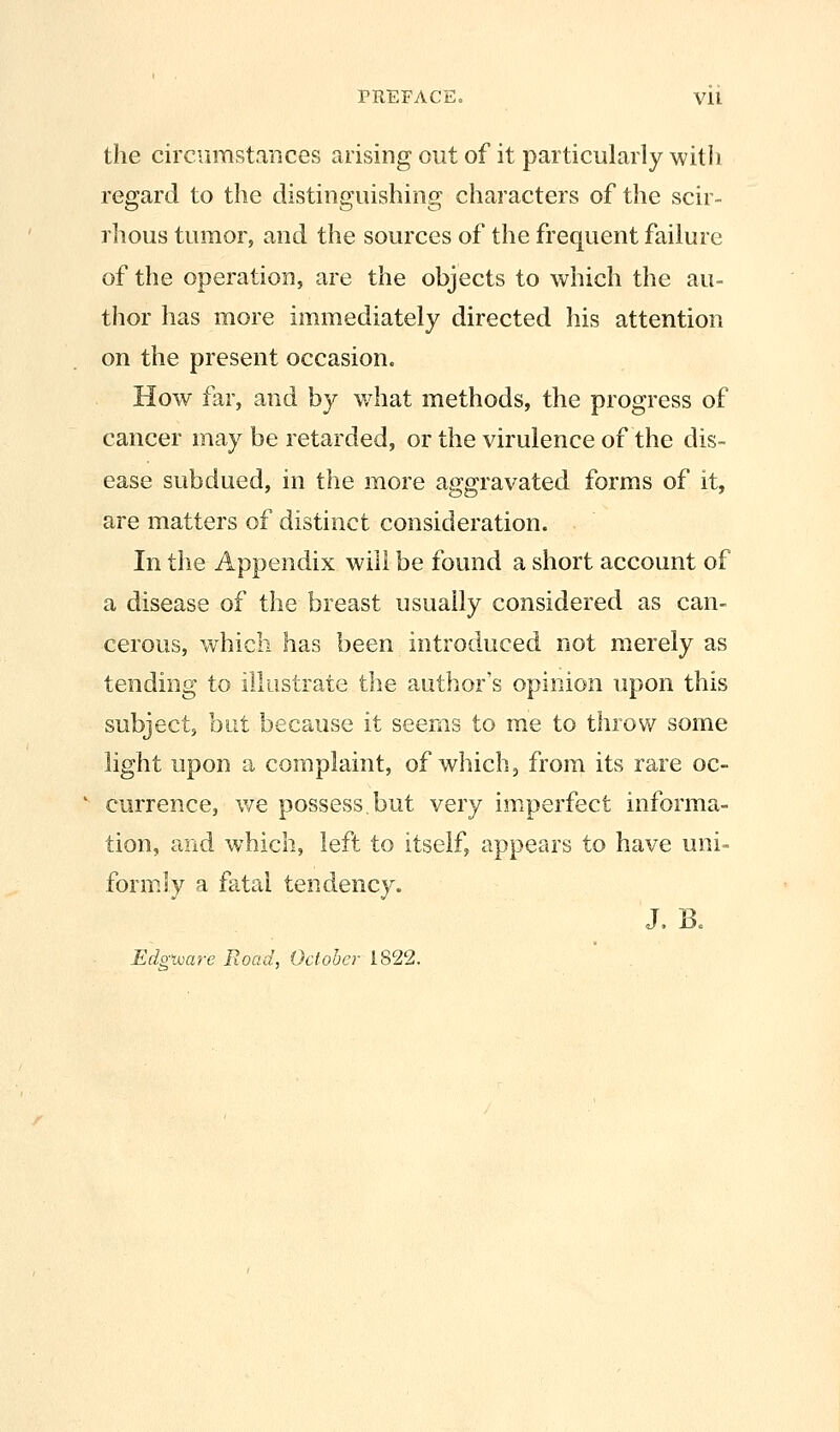 PREFACE. Vll the circumstances arising out of it particularly with regard to the distinguishing characters of the scir- rhous tumor, and the sources of the frequent failure of the operation, are the objects to which the au- thor has more immediately directed his attention on the present occasion. How far, and by what methods, the progress of cancer may be retarded, or the virulence of the dis- ease subdued, in the more aggravated forms of it, are matters of distinct consideration. In the Appendix will be found a short account of a disease of the breast usually considered as can- cerous, which has been introduced not merely as tending to illustrate the author's opinion upon this subject, but because it seems to me to throw some light upon a complaint, of which, from its rare oc- ^ currence, we possess,but very imperfect informa- tion, and which, left to itself, appears to have uni- formly a fatal tendency. J. B. Edgtuare Road, October 1822.