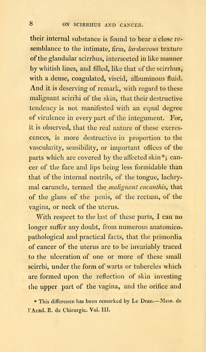 their internal substance is found to bear a close re- semblance to the intimate, firm, lardaceous texture of the glandular scirrhus, intersected in like manner by whitish lines, and filled, like that of the scirrhus, with a dense, coagulated, viscid, albuminous fluid. And it is deserving of remark, with regard to these malignant scirrhi of the skin, that their destructive tendency is not manifested with an equal degree of virulence in every part of the integument. For, it is observed, that the real nature of these excres- cences, is more destructive in proportion to the vascularity, sensibility, or important offices of the parts which are covered by the affected skin*; can- cer of the face and lips being less formidable than that of the internal nostrils, of the tongue, lachry- mal caruncle, termed the malignant encanthiSy that of the glans of the penis, of the rectum, of the vagina, or neck of the uterus. With respect to the last of these parts, I can no longer suffer any doubt, from numerous anatomico- pathological and practical facts, that the primordia of cancer of the uterus are to be invariably traced to the ulceration of one or more of these small scirrhi, under the form of warts or tubercles which are formed upon the reflection of skin investing the upper part of the vagina, and the orifice and * This difference has been remarked by Le Dran.—Mem. de r Acad. R. de Chirurgic. Vol. III.