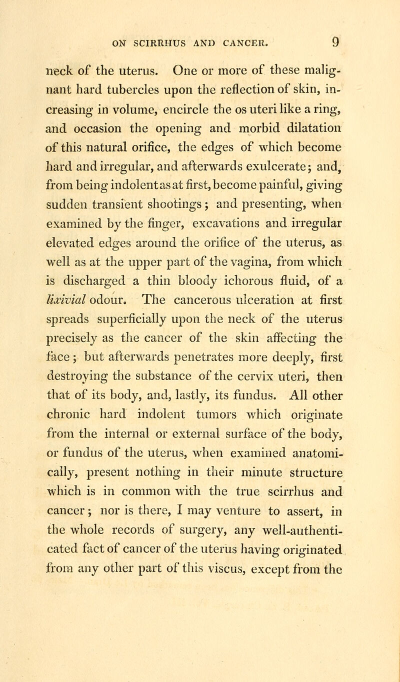 neck of the uterus. One or more of these malig- nant hard tubercles upon the reflection of skin, in- creasing in volume, encircle the os uteri like a ring, and occasion the opening and morbid dilatation of this natural orifice, the edges of which become hard and irregular, and afterwards exulcerate; and, from being indolent as at first, become painful, giving sudden transient shootings; and presenting, when examined by the finger, excavations and irregular elevated edges around the orifice of the uterus, as well as at the upper part of the vagina, from which is discharged a thin bloody ichorous fluid, of a lia:ivial odour. The cancerous ulceration at first spreads superficially upon the neck of the uterus precisely as the cancer of the skin affecting the face; but afterwards penetrates more deeply, first destroying the substance of the cervix uteri, then that of its body, and, lastly, its fundus. All other chronic hard indolent tumors which originate from the internal or external surface of the body, or fundus of the uterus, when examined anatomi- cally, present nothing in their minute structure which is in common with the true scirrhus and cancer -, nor is there, I may venture to assert, in the whole records of surgery, any well-authenti- cated fact of cancer of the uterus having originated from any other part of this viscus, except from the