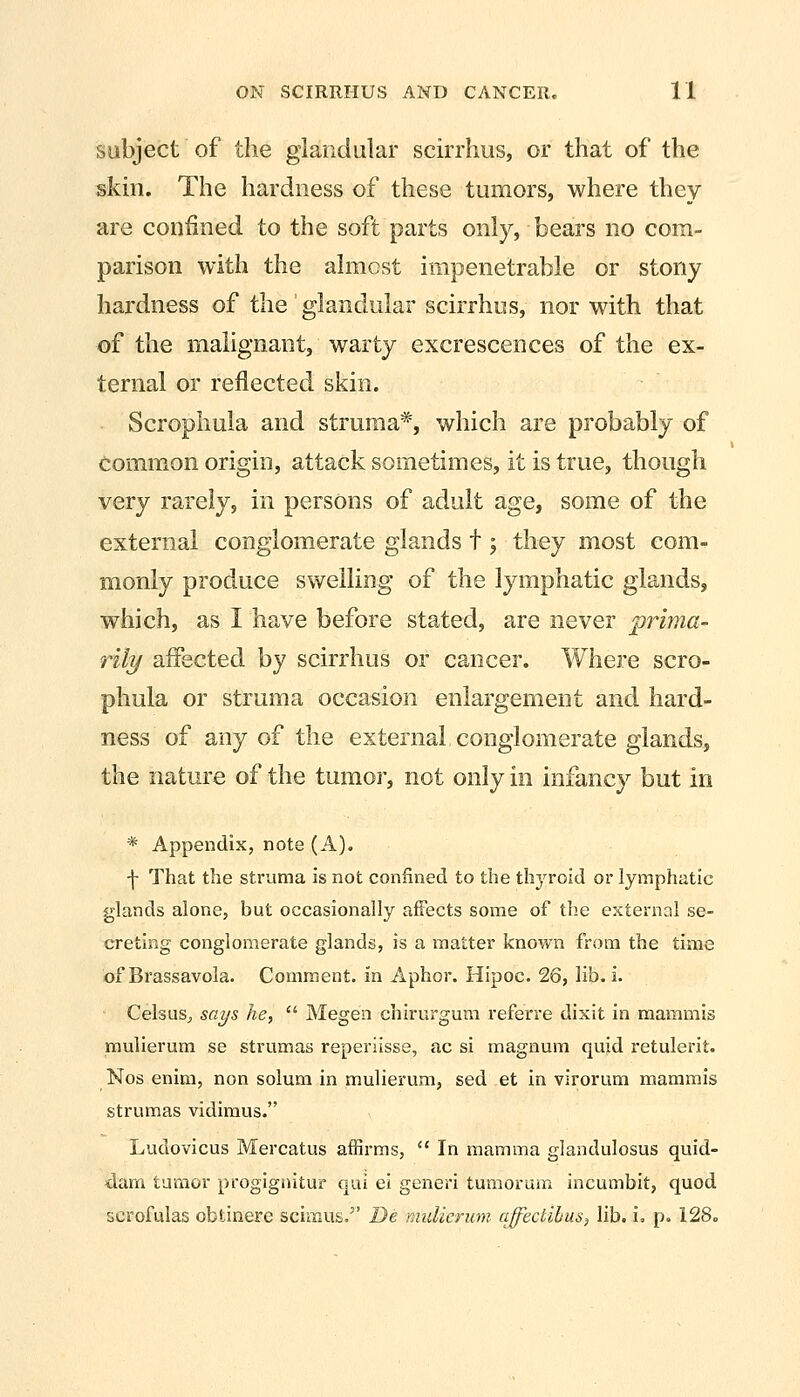 subject of the glandular scirrhus, or that of the skin. The hardness of these tumors, where they are confined to the soft parts only, bears no com- parison with the almost impenetrable or stony hardness of the glandular scirrhus, nor with that of the malignant, warty excrescences of the ex- ternal or reflected skin. Scrophula and struma*, which are probably of common origin, attack sometimes, it is true, though very rarely, in persons of adult age, some of the external conglomerate glands t; they most com- monly produce swelling of the lymphatic glands, which, as I have before stated, are never prima- rily affected by scirrhus or cancer. Where scro- phula or struma occasion enlargement and hard- ness of any of the external conglomerate glands, the nature of the tumor, not only in infancy but in * Appendix, note (A). f That the struma is not confined to the thyroid or lymphatic glands alone, but occasionally affects some of the external se- creting conglomerate glands, is a matter known from the time of Brassavola. Comment, in Aphor. Hipoc. 26, lib. i. Celsus^ says he,  Megen chirurguni referre dixit in maramis mulierum se strumas reperiisse, ac si magnum quid retulerit. Nos enim, non solum in mulierum, sed et in virorum mammis strumas vidimus. Ludovicus Mercatus affirms,  In mamma glandulosus quid- dam tumor progignitur qui el generi tumorum incumbit, quod scrofulas obtinere scimus. De mulierum ajfedihus, lib. u p. 128.