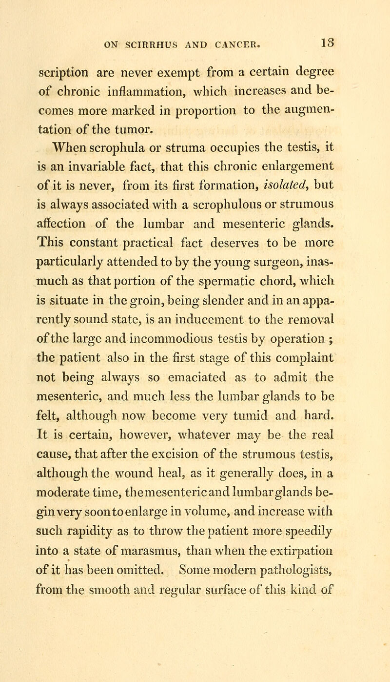 scription are never exempt from a certain degree of chronic inflammation, which increases and be- comes more marked in proportion to the augmen- tation of the tumor. When scrophula or struma occupies the testis, it is an invariable fact, that this chronic enlargement of it is never, from its first formation, isolated, but is always associated with a scrophulous or strumous affection of the lumbar and mesenteric glands. This constant practical fact deserves to be more particularly attended to by the young surgeon, inas- much as that portion of the spermatic chord, which is situate in the groin, being slender and in an appa- rently sound state, is an inducement to the removal of the large and incommodious testis by operation ; the patient also in the first stage of this complaint not being always so emaciated as to admit the mesenteric, and much less the lumbar glands to be felt, although now become very tumid and hard. It is certain, however, whatever may be the real cause, that after the excision of the strumous testis, although the wound heal, as it generally does, in a moderate time, the mesenteric and lumbar glands be- gin very soon to enlarge in volume, and increase v/ith such rapidity as to throw the patient more speedily into a state of marasmus, than when the extirpation of it has been omitted. Some modern pathologists, from the smooth and regular surface of this kind of