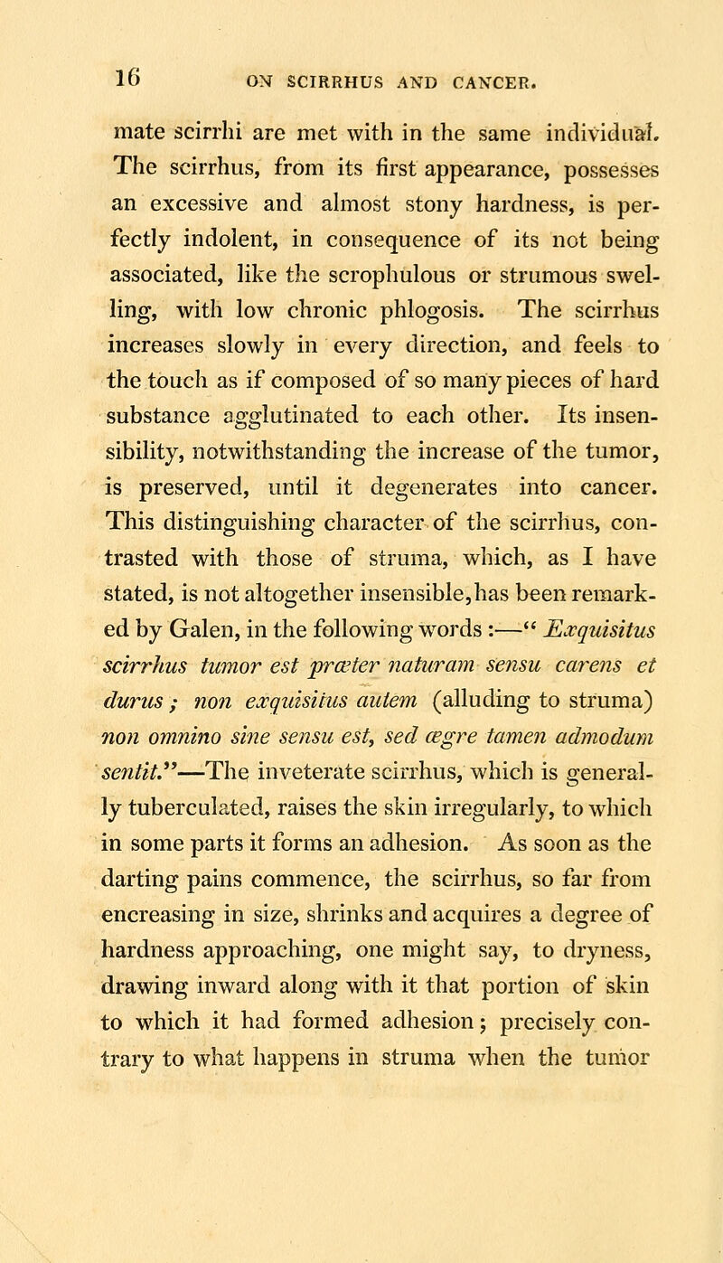 mate scirrhi are met with in the same individual. The scirrhiis, from its first appearance, possesses an excessive and ahnost stony hardness, is per- fectly indolent, in consequence of its not being associated, like the scrophulous or strumous swel- ling, with low chronic phlogosis. The scirrhus increases slowly in every direction, and feels to the touch as if composed of so many pieces of hard substance agglutinated to each other. Its insen- sibility, notwithstanding the increase of the tumor, is preserved, until it degenerates into cancer. This distinguishing character of the scirrhus, con- trasted with those of struma, which, as I have stated, is not altogether insensible,has been remark- ed by Galen, in the following words :— JEa^quisitus scirrhus tumor est prceter naturam sensu carens et durus ; non exguisitus auiem (alluding to struma) non omnino sine sensu est, sed cegre tamen admodum sentit.^^—The inveterate scirrhus, which is general- ly tuberculated, raises the skin irregularly, to which in some parts it forms an adhesion. As soon as the darting pains commence, the scirrhus, so far from encreasing in size, shrinks and acquires a degree of hardness approaching, one might say, to dryness, drawing inward along with it that portion of skin to which it had formed adhesion; precisely con- trary to what happens in struma when the tumor