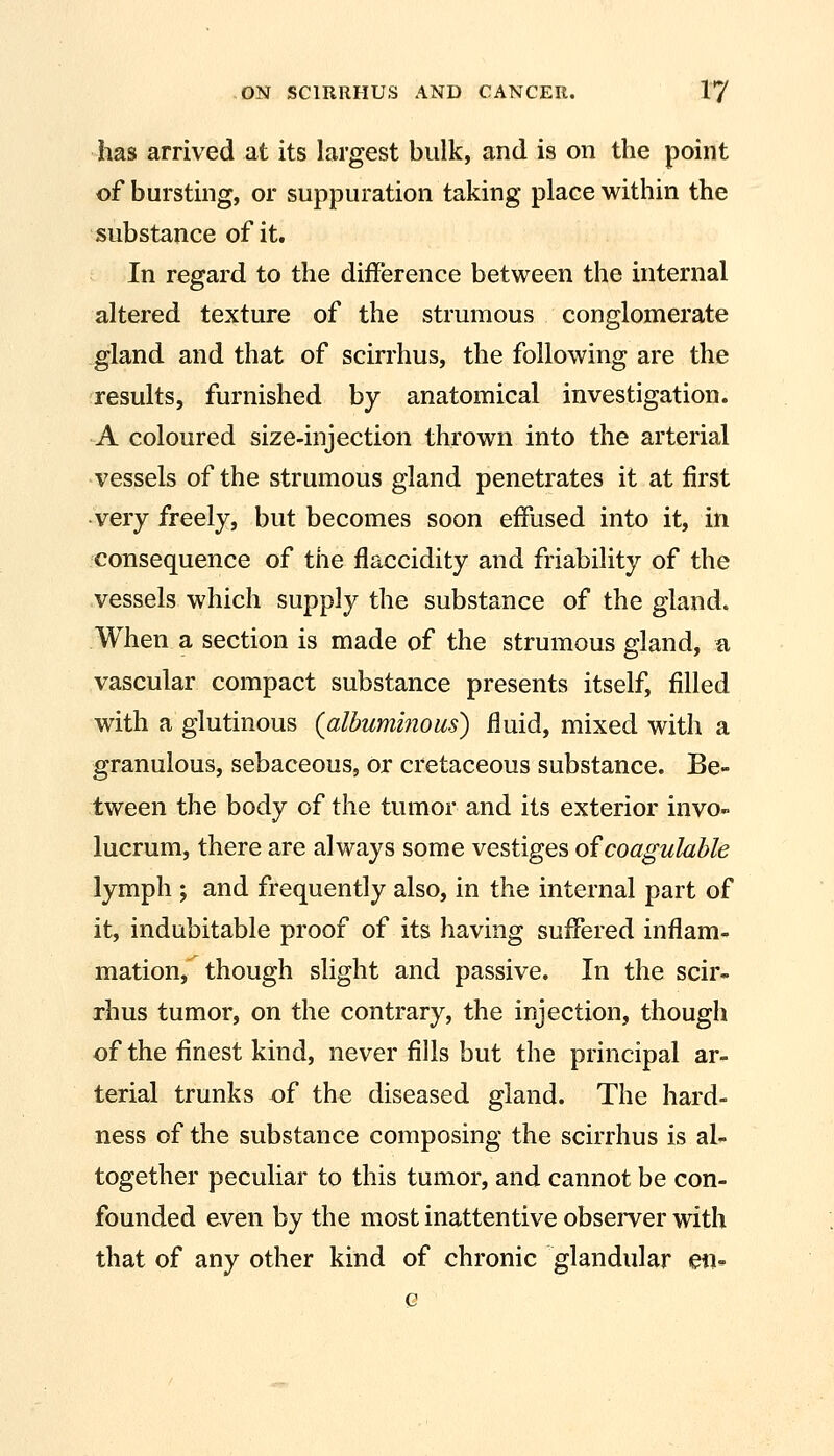 has arrived at its largest bulk, and is on the point of bursting, or suppuration taking place within the substance of it. In regard to the difference between the internal altered texture of the strumous conglomerate gland and that of scirrhus, the following are the results, furnished by anatomical investigation. A coloured size-injection thrown into the arterial vessels of the strumous gland penetrates it at first •very freely, but becomes soon effused into it, in consequence of the flaccidity and friability of the vessels which supply the substance of the gland. When a section is made of the strumous gland, a vascular compact substance presents itself, filled with a glutinous {albuminous) fluid, mixed with a granulous, sebaceous, or cretaceous substance. Be- tween the body of the tumor and its exterior invo» lucrum, there are always some vestiges ofcoagulahle lymph ; and frequently also, in the internal part of it, indubitable proof of its having suffered inflam- mation, though slight and passive. In the scir- rhus tumor, on the contrary, the injection, though of the finest kind, never fills but the principal ar- terial trunks of the diseased gland. The hard- ness of the substance composing the scirrhus is al- together peculiar to this tumor, and cannot be con- founded even by the most inattentive obseiTer with that of any other kind of chronic glandular en- Q