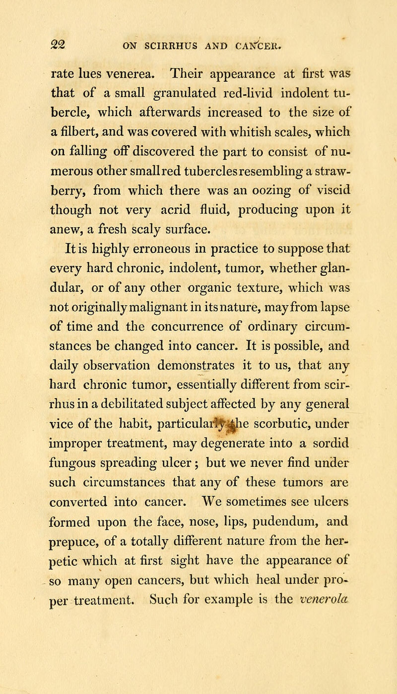 rate lues venerea. Their appearance at first was that of a small granulated red-livid indolent tu- bercle, which afterwards increased to the size of a filbert, and was covered with whitish scales, which on falling off discovered the part to consist of nu- merous other small red tubercles resembling a straw- berry, from which there was an oozing of viscid though not very acrid fluid, producing upon it anew, a fresh scaly surface. It is highly erroneous in practice to suppose that every hard chronic, indolent, tumor, whether glan- dular, or of any other organic texture, which was not originally malignant in its nature, may from lapse of time and the concurrence of ordinary circum- stances be changed into cancer. It is possible, and daily observation demonstrates it to us, that any hard chronic tumor, essentially different from scir- rhus in a debilitated subject affected by any general vice of the habit, particularise scorbutic, under improper treatment, may degenerate into a sordid fungous spreading ulcer; but we never find under such circumstances that any of these tumors are converted into cancer. We sometimes see ulcers formed upon the face, nose, lips, pudendum, and prepuce, of a totally different nature from the her- petic which at first sight have the appearance of so many open cancers, but which heal under pro- per treatment. Such for example is the venerola