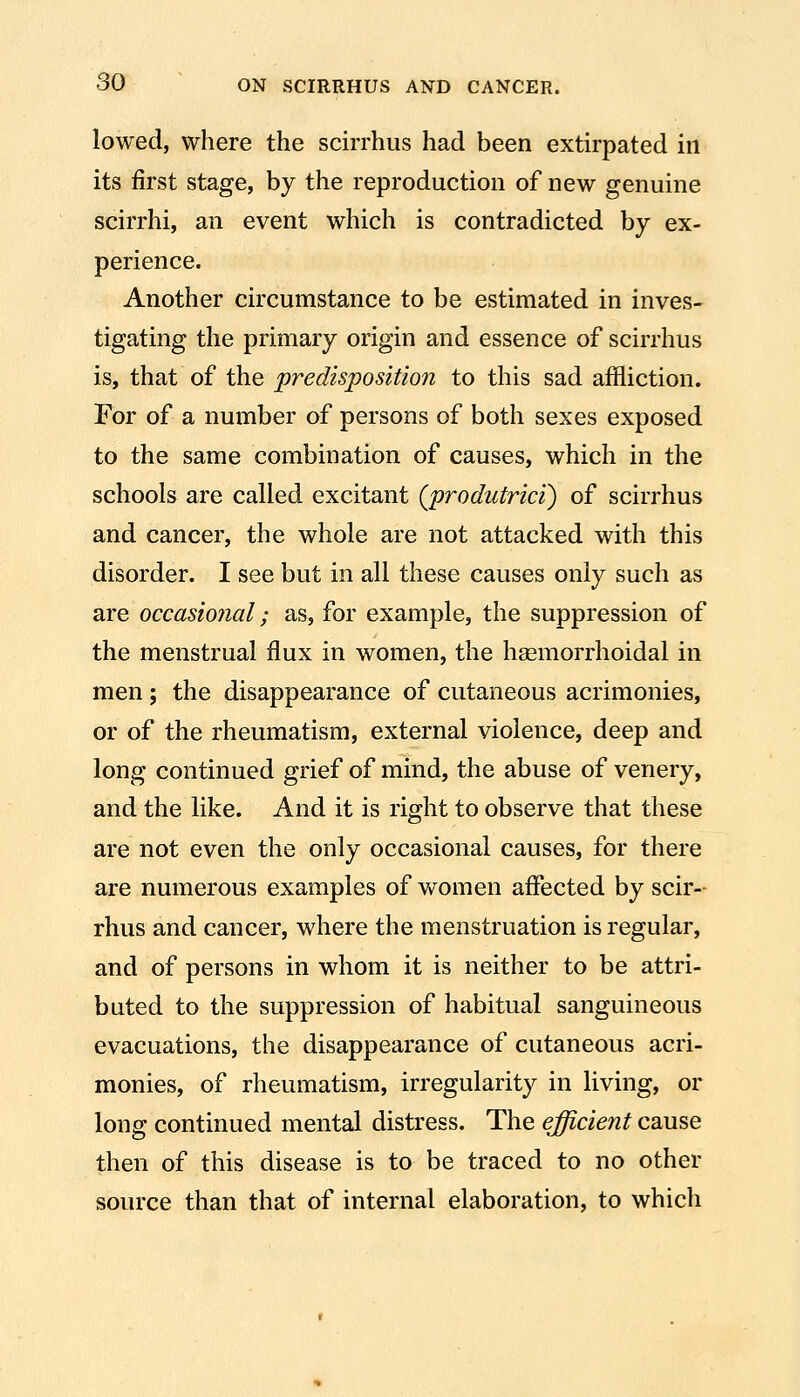 lowed, where the scirrhus had been extirpated in its first stage, by the reproduction of new genuine scirrhi, an event which is contradicted by ex- perience. Another circumstance to be estimated in inves- tigating the primary origin and essence of scirrhus is, that of the predisposition to this sad affliction. For of a number of persons of both sexes exposed to the same combination of causes, which in the schools are called excitant (produtrici) of scirrhus and cancer, the whole are not attacked with this disorder. I see but in all these causes only such as are occasional; as, for example, the suppression of the menstrual flux in women, the hsemorrhoidal in men; the disappearance of cutaneous acrimonies, or of the rheumatism, external violence, deep and long continued grief of mind, the abuse of venery, and the like. And it is right to observe that these are not even the only occasional causes, for there are numerous examples of women affected by scir- rhus and cancer, where the menstruation is regular, and of persons in whom it is neither to be attri- buted to the suppression of habitual sanguineous evacuations, the disappearance of cutaneous acri- monies, of rheumatism, irregularity in living, or long continued mental distress. The efficient cause then of this disease is to be traced to no other source than that of internal elaboration, to which