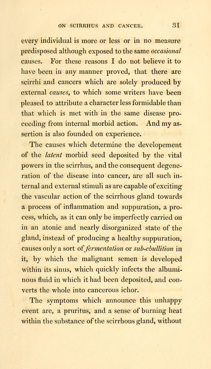 every individual is more or less or in no measure predisposed although exposed to the same occasional causes. For these reasons I do not believe it to have been in any manner proved, that there are scirrhi and cancers which are solely produced by external causes, to which some writers have been pleased to attribute a character less formidable than that which is met with in the same disease pro- ceeding from internal morbid action. And my as- sertion is also founded on experience. The causes which determine the developement of the latent morbid seed deposited by the vital powers in the scirrhus, and the consequent degene- ration of the disease into cancer, are all such in- ternal and external stimuli as are capable of exciting the vascular action of the scirrhous gland towards a process of inflammation and suppuration, a pro- cess, which, as it can only be imperfectly carried on in an atonic and nearly disorganized state of the gland, instead of producing a healthy suppuration, causes only a sort of fermentation or sub-ebullition in it, by which the malignant semen is developed within its sinus, which quickly infects the albumi- nous fluid in which it had been deposited, and con- verts the whole into cancerous ichor. The symptoms which announce this unhappy event are, a pruritus, and a sense of burning heat within the substance of the scirrhous gland, without