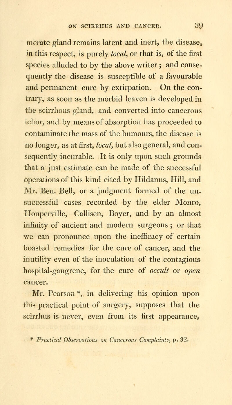 merate gland remains latent and inert, the disease, in this respect, is purely local, or that is, of the first species alluded to by the above writer 5 and conse- quently the disease is susceptible of a favourable and permanent cure by extirpation. On the con- trary, as soon as the morbid leaven is developed in the scirrhous gland, and converted into cancerous ichor, and by means of absorption has proceeded to contaminate the mass of the humours, the disease is no longer, as at first, local, but also general, and con- sequently incurable. It is only upon such grounds that a just estimate can be made of the successful operations of this kind cited by Hildanus, Hill, and Mr. Ben. Bell, or a judgment formed of the un- successful cases recorded by the elder Monro, Houperville, Callisen, Boyer, and by an almost infinity of ancient and modern surgeons ; or that we can pronounce upon the inefficacy of certain boasted remedies for the cure of cancer, and the inutility even of the inoculation of the contagious hospital-gangrene, for the cure of occult or open cancer. Mr. Pearson*, in delivering his opinion upon this practical point of surgery, supposes that the scirrhus is never, even from its first appearance, * Practical Observations on Cancerous Complaints, p. 32.