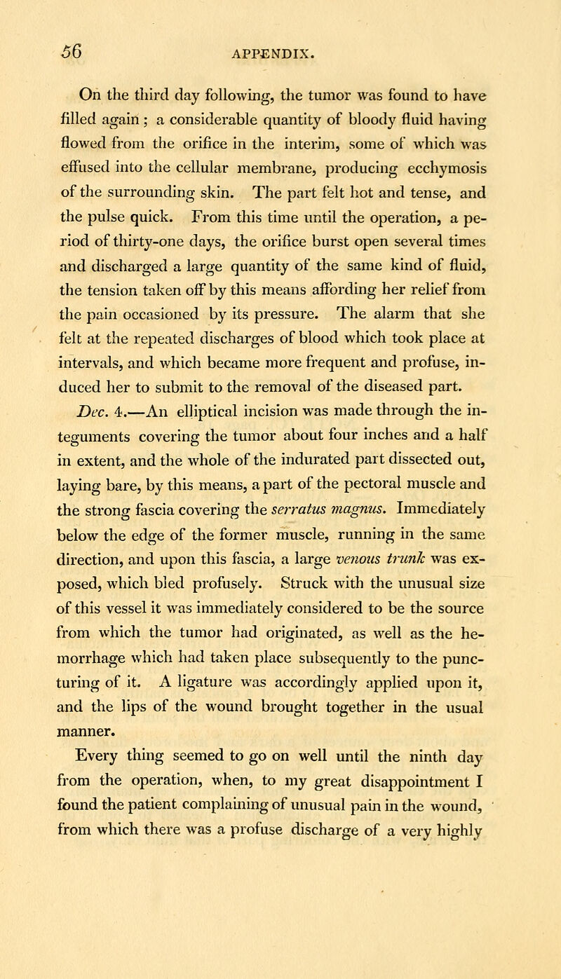 Oh the third day foUowmg, the tumor was found to have filled again; a considerable quantity of bloody fluid having flowed from the orifice in the interim, some of which was effused into the cellular membrane, producing ecchymosis of the surrounding skin. The part felt hot and tense, and the pulse quick. From this time until the operation, a pe- riod of thirty-one days, the orifice burst open several times and discharged a large quantity of the same kind of fluid, the tension taken off by this means affording her relief from the pain occasioned by its pressure. The alarm that she felt at the repeated discharges of blood which took place at intervals, and which became more frequent and profuse, in- duced her to submit to the removal of the diseased part. Dec. 4.—An elliptical incision was made through the in- teguments covering the tumor about four inches and a half in extent, and the whole of the indurated part dissected out, laying bare, by this means, a part of the pectoral muscle and the strong fascia covering the serratus magnus. Immediately below the edge of the former muscle, running in the same direction, and upon this fascia, a large venous trunk was ex- posed, which bled profusely. Struck with the unusual size of this vessel it was immediately considered to be the source from which the tumor had originated, as well as the he- morrhage which had taken place subsequently to the punc- turing of it. A ligature was accordingly applied upon it, and the lips of the wound brought together in the usual manner. Every thing seemed to go on well until the ninth day from the operation, when, to my great disappointment I found the patient complaining of unusual pain in the wound, from which there was a profuse discharge of a very highly