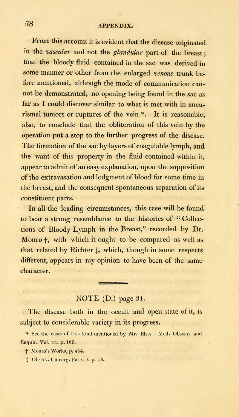 From this account it is evident that the disease originated in the vascula?- and not the glandular part of the breast; that the bloody fluid contained in the sac was derived in some manner or other from the enlarged venous trunk be- fore mentioned, although the mode of communication can- not be demonstrated, no opening being found in the sac as far as I could discover similar to what is met with in aneu- rismal tumors or ruptures of the vein *. It is reasonable, also, to conclude that the obliteration of this vein by the operation put a stop to the further progress of the disease. The formation of the sac by layers of coagulable lymph, and the want of this property in the fluid contained within it, appear to admit of an easy explanation, upon the supposition of the extravasation and lodgment of blood for some time in the breast, and the consequent spontaneous separation of its constituent parts. In all the leading circumstances, this case will be found to bear a strong resemblance to the histories of  Collec- tions of Bloody Lymph in the Breast, recorded by Dr. Monro f, with which it ought to be compared as well as that related by Richter:}:, which, though in some respects different, appears in my opinion to have been of the same character. NOTE (D.) page 34. The disease both in the occult and open state of it, is subject to considerable variety in its progress. * See the cases of this kind mentioned by Mr. Else. Med. Observ. and Enqiiir. Vol. in. p. 169. f Monro's Works, p. 484. ;[; Obtjtrv. Chirurg. Fasc. 3. p. 46.
