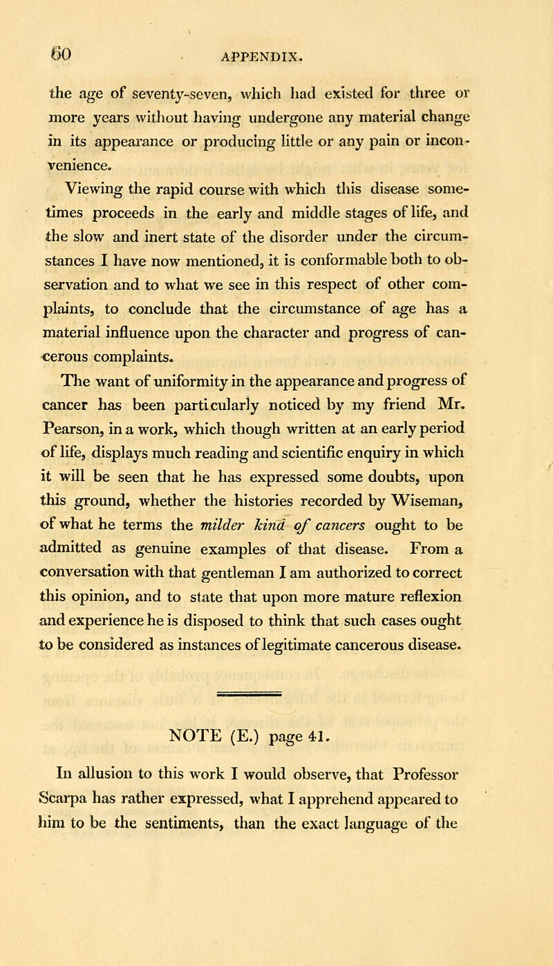 the age of seventy-seven, which had existed for three or more years without having undergone any material change in its appearance or producing Httle or any pain or incon- venience. Viewing the rapid course with which this disease some- times proceeds in the early and middle stages of life, and the slow and inert state of the disorder under the circum- stances I have now mentioned, it is conformable both to ob- servation and to what we see in this respect of other com- plaints, to conclude that the circumstance of age has a material influence upon the character and progress of can- cerous complaints. The want of uniformity in the appearance and progress of cancer has been particularly noticed by my friend Mr. Pearson, in a work, which though written at an early period of life, displays much reading and scientific enquiry in which it will be seen that he has expressed some doubts, upon this ground, whether the histories recorded by Wiseman, of what he terms the milder hind of cancers ought to be admitted as genuine examples of that disease. From a conversation with that gentleman I am authorized to correct this opinion, and to state that upon more mature reflexion and experience he is disposed to think that such cases ought to be considered as instances of legitimate cancerous disease. NOTE (E.) page 41. In allusion to this work I would observe, that Professor Scarpa has rather expressed, what I apprehend appeared to hira to be the sentiments, than the exact language of the