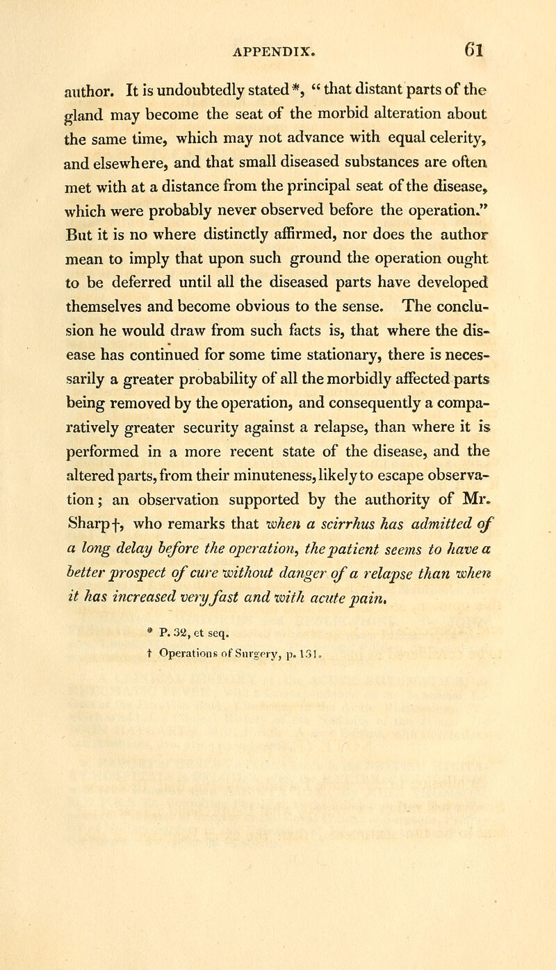 author. It is undoubtedly stated *,  that distant parts of the gland may become the seat of the morbid alteration about the same time, which may not advance with equal celerity, and elsewhere, and that small diseased substances are often met with at a distance from the principal seat of the disease, which were probably never observed before the operation. But it is no where distinctly affirmed, nor does the author mean to imply that upon such ground the operation ought to be deferred until all the diseased parts have developed themselves and become obvious to the sense. The conclu- sion he would draw from such facts is, that where the dis- ease has continued for some time stationary, there is neces- sarily a greater probability of all the morbidly affected parts being removed by the operation, and consequently a compa- ratively greater security against a relapse, than where it is performed in a more recent state of the disease, and the altered parts, from their minuteness, likely to escape observa- tion; an observation supported by the authority of Mr. Sharp f, who remarks that when a scirrhus has admitted of a long delay before the operation, the patient seems to have a better prospect of cure without danger of a relapse than nsohen it has increased very fast and xmth acute pain, * P. 3ii, ct seq. t Operations of Surgery, p. 13L