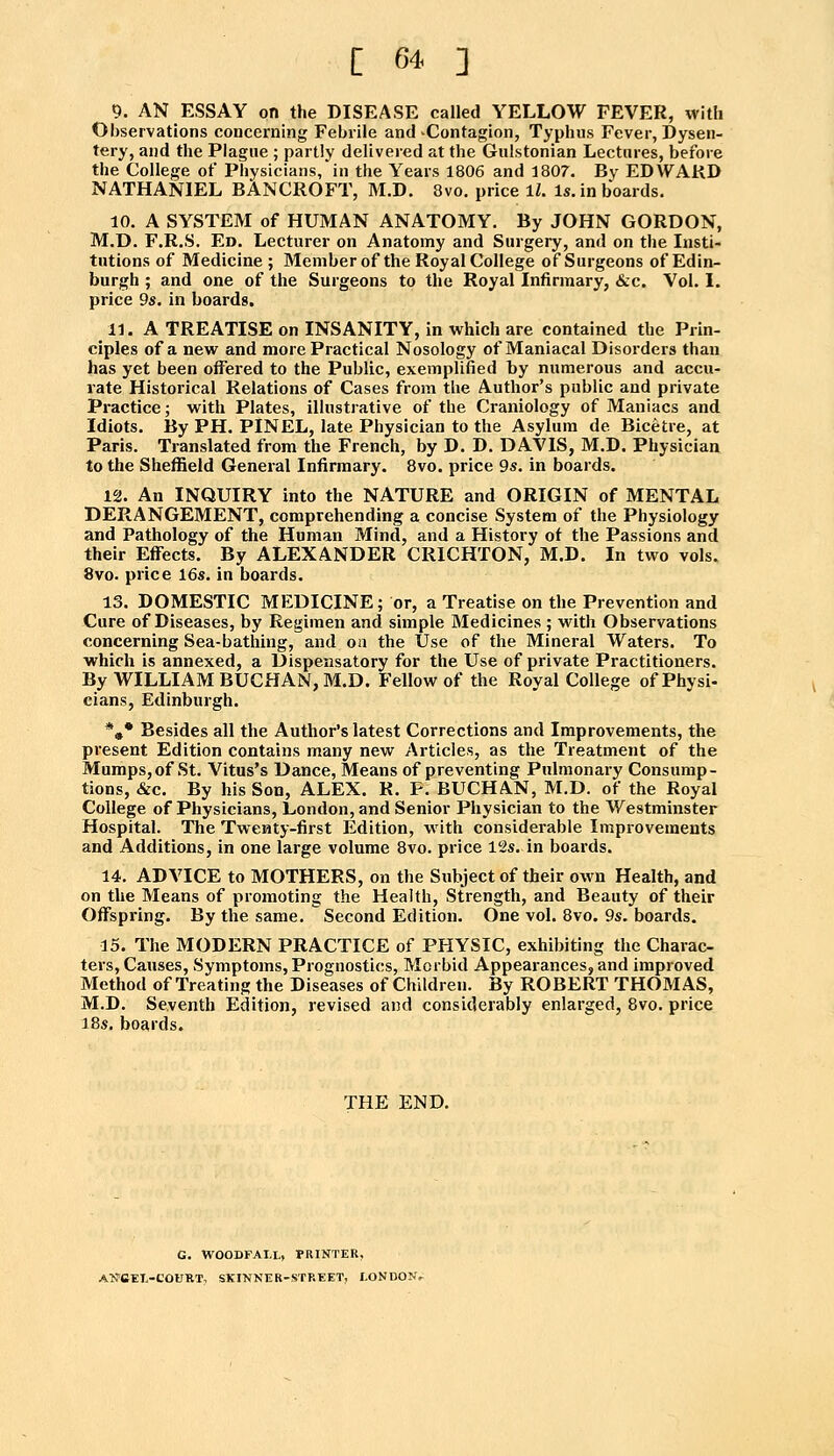 9. AN ESSAY on the DISEASE called YELLOW FEVER, with Observations concerning Febrile and-Contagion, Typhus Fever, Dysen- tery, and the Plague ; partly deliveied at the Gulstonian Lectures, before the College of Physicians, in the Years 1806 and 1807. By EDWAKD NATHANIEL BANCROFT, M.D. 8vo, price IZ. Is. in boards. 10. A SYSTEM of HUMAN ANATOMY. By JOHN GORDON, M.D. F.R.S. Ed. Lecturer on Anatomy and Surgery, and on the Insti- tutions of Medicine ; Member of the Royal College of Surgeons of Edin- burgh ; and one of the Surgeons to the Royal Infirmary, <S:c. Vol. I. price 9s. in boards. 11. A TREATISE on INSANITY, in which are contained the Prin- ciples of a new and more Practical Nosology of Maniacal Disorders than has yet been offered to the Public, exemplified by numerous and accu- rate Historical Relations of Cases from the Author's public and private Practice; with Plates, illustrative of the Craniology of Maniacs and Idiots. By PH. PINEL, late Physician to the Asylum de Biceti-e, at Paris. Translated from the French, by D. D. DAVIS, M.D. Physician to the Sheffield General Infirmary. 8vo. price 9s. in boards. 12. An INQUIRY into the NATURE and ORIGIN of MENTAL DERANGEMENT, comprehending a concise System of the Physiology and Pathology of the Human Mind, and a History of the Passions and their Effects. By ALEXANDER CRICHTON, M.D. In two vols. 8vo. price 16s. in boards. 13. DOMESTIC MEDICINE; or, a Treatise on the Prevention and Cure of Diseases, by Regimen and simple Medicines ; with Observations concerning Sea-bathing, and on the Use of the Mineral Waters. To which is annexed, a Dispensatory for the Use of private Practitioners. By WILLIAM BUCHAN, M.D. Fellow of the Royal College of Physi- cians, Edinburgh. *»• Besides all the Author's latest Corrections and Improvements, the present Edition contains many new Articles, as the Treatment of the Mumps, of St. Vitus's Dance, Means of preventing Pulmonary Consump- tions, &c. By his Son, ALEX. R. F. BUCHAN, M.D. of the Royal College of Physicians, London, and Senior Physician to the Westminster Hospital. The Twenty-first Edition, with considerable Improvements and Additions, in one large volume 8vo. price 12s. in boards. 14. ADVICE to MOTHERS, on the Subject of their own Health, and on the Means of promoting the Health, Strength, and Beauty of their Offspring. By the same. Second Edition. One vol. 8vo. 9s, boards. 15. The MODERN PRACTICE of PHYSIC, exhibiting the Charac- ters, Causes, Symptoms, Prognostics, Morbid Appearances, and improved Method of Treating the Diseases of Children. By ROBERT THOMAS, M.D. Seventh Edition, revised and considerably enlarged, 8vo. price 18s. boards. THE END. G. WOODFAI.L, PRINTER, ANCEl-COURT, SKINNHR-STREET, I.ONDONV