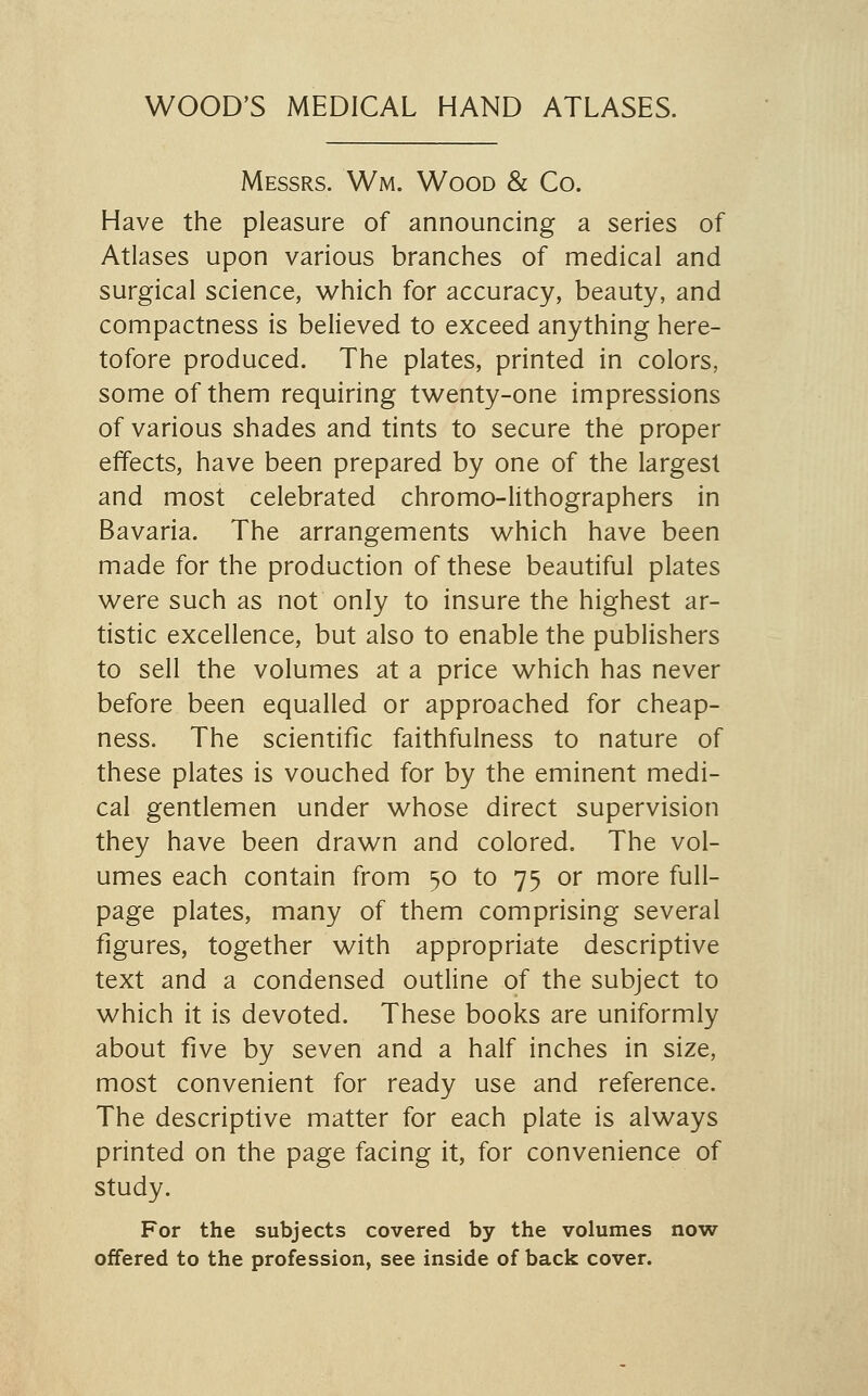 WOOD'S MEDICAL HAND ATLASES. Messrs. Wm. Wood & Co. Have the pleasure of announcing a series of Atlases upon various branches of medical and surgical science, which for accuracy, beauty, and compactness is believed to exceed anything here- tofore produced. The plates, printed in colors, some of them requiring twenty-one impressions of various shades and tints to secure the proper effects, have been prepared by one of the largest and most celebrated chromo-lithographers in Bavaria. The arrangements which have been made for the production of these beautiful plates were such as not only to insure the highest ar- tistic excellence, but also to enable the publishers to sell the volumes at a price which has never before been equalled or approached for cheap- ness. The scientific faithfulness to nature of these plates is vouched for by the eminent medi- cal gentlemen under whose direct supervision they have been drawn and colored. The vol- umes each contain from 50 to 75 or more full- page plates, many of them comprising several figures, together with appropriate descriptive text and a condensed outline of the subject to which it is devoted. These books are uniformly about five by seven and a half inches in size, most convenient for ready use and reference. The descriptive matter for each plate is always printed on the page facing it, for convenience of study. For the subjects covered by the volumes now offered to the profession, see inside of back cover.