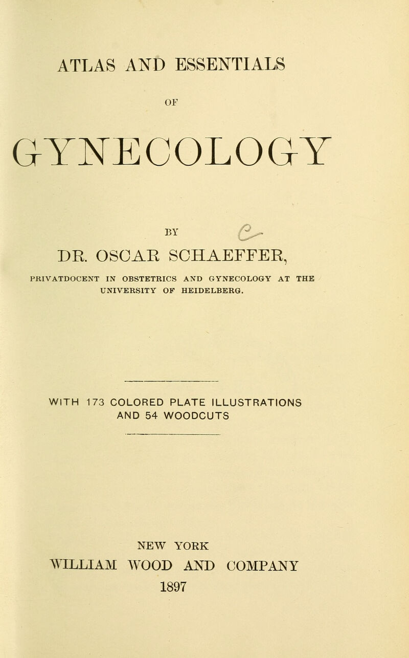 ATLAS AND ESSENTIALS OF GYNECOLOGY BY Q^ DR. OSCAE SCHAEFFER, PRIVATDOCENT IN OBSTETRICS AND GYNECOLOGY AT THE UNIVERSITY OF HEIDELBERG. WITH 173 COLORED PLATE ILLUSTRATIONS AND 54 WOODCUTS NEW YORK WILLIAM WOOD AND COMPANY 1897