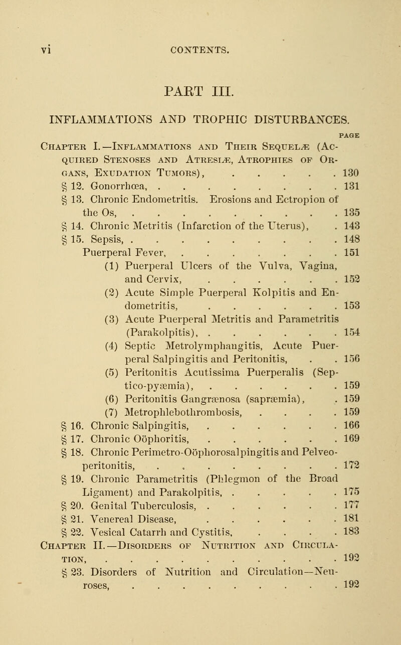 PAET III. INFLAMMATIONS AND TROPHIC DISTURBANCES. PAGE Chapter I.—Inflammations and Their Sequelae (Ac- quired Stenoses and Atresia, Atrophies of Or GANS, Exudation Tumors), .... § 12. Gonorrhoea, § 13. Chronic Endometritis. Erosions and Ectropion of the Os, § 14. Chronic Metritis (Infarction of the Uterus), § 15. Sepsis, Puerperal Fever, ...... (1) Puerperal Ulcers of the Vulva, Vagina and Cervix, ..... (2) Acute Simple Puerperal Kolpitis and En dometritis, (3) Acute Puerperal Metritis and Parametritis (Parakolpitis), (4) Septic Metrolymphangitis, Acute Puer peral Salpingitis and Peritonitis, (5) Peritonitis Acutissima Puerperalis (Sep tico-pysemia), (6) Peritonitis Gangra?nosa (saprsemia), (7) Metrophlebothrombosis, § 16. Chronic Salpingitis § 17. Chronic Oophoritis, § 18. Chronic Perimetro-Oophorosalpingitis and Pelveo peritonitis, . § 19. Chronic Parametritis (Phlegmon of the Broad Ligament) and Parakolpitis, .... § 20. Genital Tuberculosis, § 21. Venereal Disease, § 22. Vesical Catarrh and Cystitis. Chapter II.—Disorders of Nutrition and Circula TION, § 23. Disorders of Nutrition and Circulation~Neu