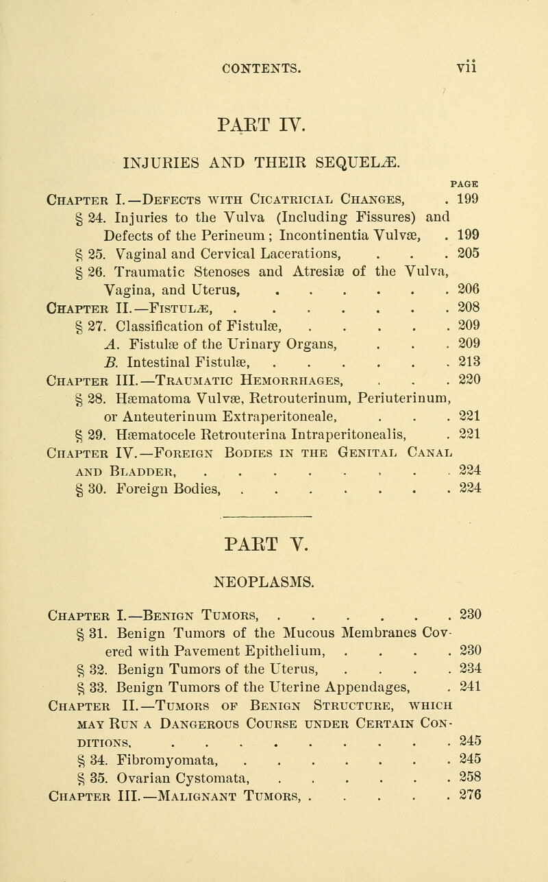 CONTENTS. Vll PAKT IV. INJURIES AND THEIR SEQUELS. PAGE Chapter I.—Defects with Cicatricial Changes, . 199 § 24. Injuries to the Vulva (Including Fissures) and Defects of the Perineum ; Incontinentia VulvsG, . 199 § 25. Vaginal and Cervical Lacerations, . . . 205 § 26. Traumatic Stenoses and Atresias of the Vulva, Vagina, and Uterus, 206 Chapter II.—Fistula, 208 § 27. Classification of Fistulse, 209 A. Fistulse of the Urinary Organs, . . . 209 B. Intestinal Fistulse, 213 Chapter III.—Traumatic Hemorrhages, . . . 220 § 28. Haematoma Vulvae, Retrouterinum, Periuterinum, or Anteuterinum Extraperitoneale, . . . 221 § 29. Haematocele Retrouterina Intraperitonealis, . 221 Chapter IV.—Foreign Bodies in the Genital Canal AND Bladder 224 § 30. Foreign Bodies, 224 PAET Y. NEOPLASMS. Chapter I.—Benign Tumors .230 § 31. Benign Tumors of the Mucous Membranes Cov- ered with Pavement Epithelium, .... 230 § 32. Benign Tumors of the Uterus, .... 234 Pi 33. Benign Tumors of the Uterine Appendages, . 241 Chapter II.—Tumors of Benign Structure, which MAY Run a Dangerous Course under Certain Con- ditions, 245 § 34. Fibromyomata, 245 § 35. Ovarian Cystomata, 258 Chapter III.—Malignant Tumors, 276