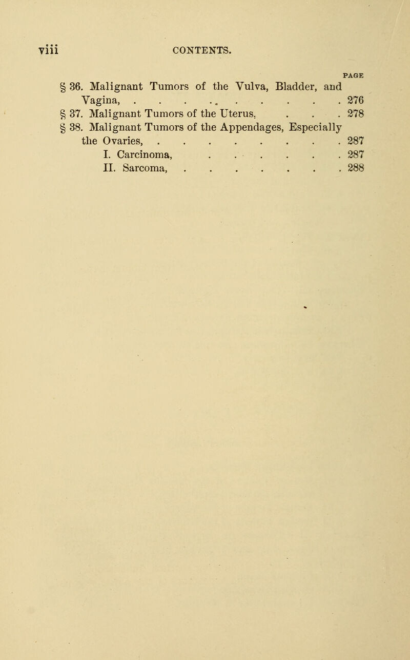 PAGE § 36. Malignant Tumors of the Vulva, Bladder, and Vagina, . . . 276 § 37. Malignant Tumors of the Uterus, . . .278 § 38. Malignant Tumors of the Appendages, Especially the Ovaries, 287 I. Carcinoma, . . . . . . 287 II. Sarcoma, . . . . . . .288