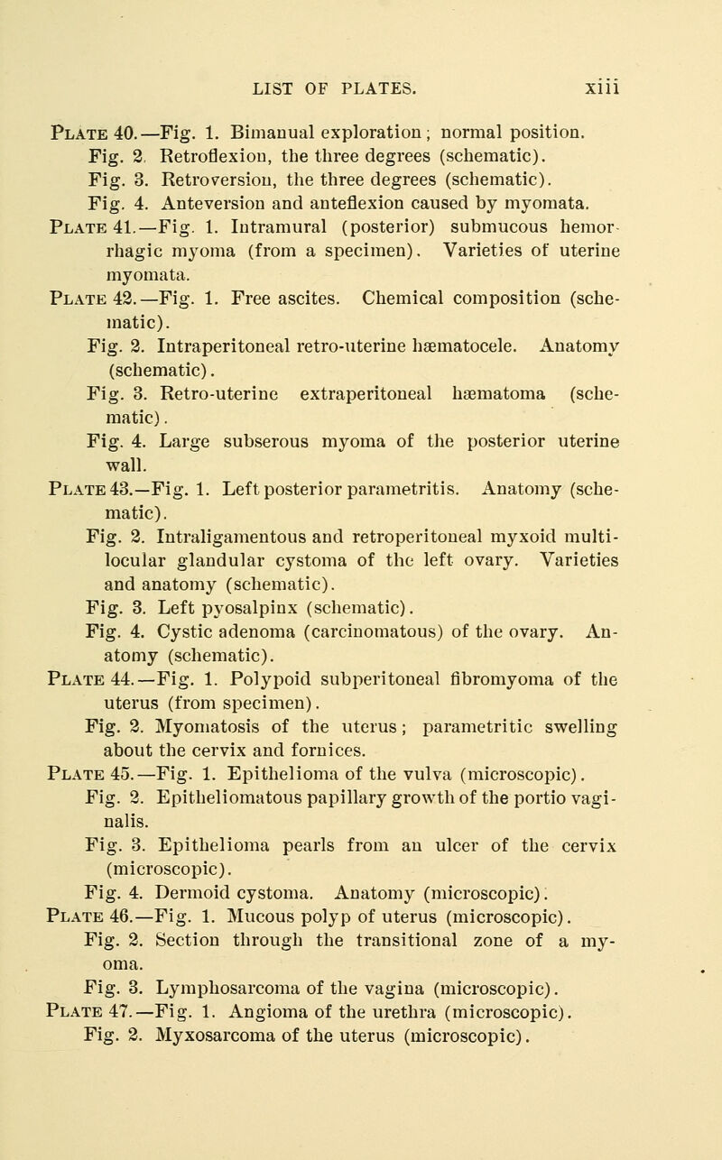 Plate 40.—Fig. 1. Bimanual exploration ; normal position. Fig. 2, Retroflexion, the three degrees (schematic). Fig. 3. Retroversion, the three degrees (schematic). Fig. 4. Anteversion and anteflexion caused by myoraata. Plate 41.—Fig. 1. Intramural (posterior) submucous hemor- rhagic myoma (from a specimen). Varieties of uterine myomata. Plate 43.—Fig. 1. Free ascites. Chemical composition (sche- matic). Fig. 2. Intraperitoneal retro-uterine haematocele. xinatomy (schematic). Fig. 3. Retro-uterine extraperitoneal hsematoma (sche- matic) . Fig. 4. Large subserous myoma of the posterior uterine wall. Plate43.—Fig. 1. Left posterior parametritis. Anatomy (sche- matic) . Fig. 2. Intraligamentous and retroperitoneal myxoid multi- locular glandular cystoma of the left ovary. Varieties and anatomy (schematic). Fig. 3. Left pyosalpinx (schematic). Fig. 4. Cystic adenoma (carcinomatous) of the ovary. An- atomy (schematic). Plate 44.—Fig. 1. Polypoid subperitoneal fibromyoma of the uterus (from specimen). Fig. 2. Myomatosis of the uterus; parametritic swelling about the cervix and fornices. Plate 45.—Fig. 1. Epithelioma of the vulva (microscopic). Fig. 2. Epitheliomatous papillary growth of the portio vagi- nalis. Fig. 3. Epithelioma pearls from an ulcer of the cervix (microscopic). Fig. 4. Dermoid cystoma. Anatomy (microscopic). Plate 46.—Fig. 1. Mucous polyp of uterus (microscopic). Fig. 2. Section through the transitional zone of a my- oma. Fig. 3. Lymphosarcoma of the vagina (microscopic). Plate 47.—Fig. 1. Angioma of the urethra (microscopic). Fig. 2. Myxosarcoma of the uterus (microscopic).