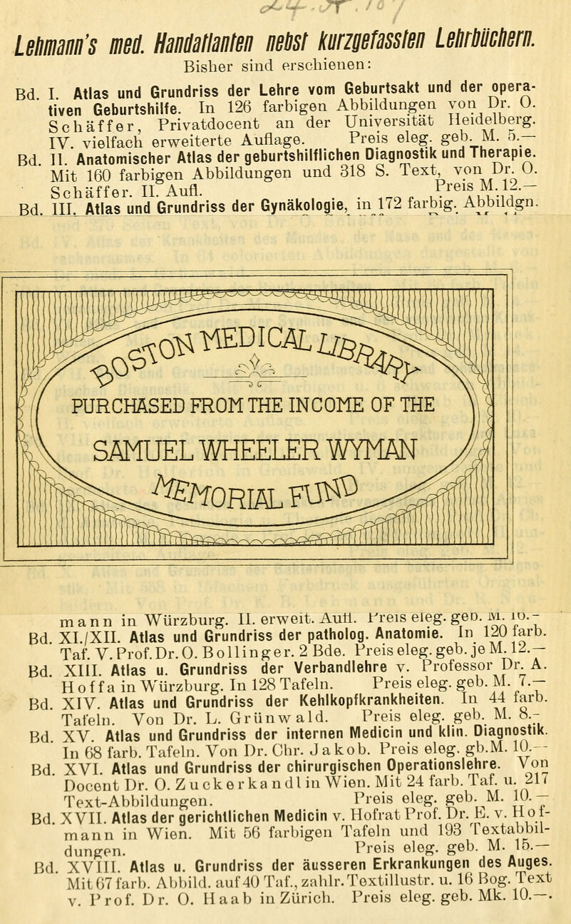 LeHmaiiii's mi HaMlanten neust kmaefasslen Letirmtiern. Bisher sind erschienen: Bd I Atlas und Grundriss der Lehre vom Geburtsakt und der opera- ■ tiven Geburtshilfe. In 126 farbigen Abbildungen von Dr. O. Seh äffer Privatdocent an der Universität Heidelberg. IV. vielfach erweiterte Auflage. Preis eleg. geb. M. 5.- Bd ]I Anatomischer Atlas der geburtshilflichen Diagnostik und Therapie. ' Mit 160 farbigen Abbildungen und 318 S. Text von Dr 0. Schaff er II Aufl. Preis M. 12.- Bd. lII^Atlas und Grundriss der Gynäkologie, in 172 farbig. Abbildgn. mann in Würzburg. II. erweit. Auti. rreis eieg. geo. ivi lo.- Bd XI./XII. Atlas und Grundriss der patholog. Anatomie. In l^OJarb. Taf. V.Prof. Dr. O.B ollin ger. 2 Bde. Preis eleg. geb. je M 12.- XIII Atlas u. Grundriss der Verbandlehre v. Professor Dr. A. Hoffa in Würzburg. In 128 Tafeln. Preis eleg. geb. M. 7.- XIV. Atlas und Grundriss der Kehlkopfkrankheiten. In 44 larb. Tafeln. Von Dr. L. Grünwald. Preis eleg. geb. M. 8.- XV Atlas und Grundriss der internen Medicin und klin. Diagnostik. In 68 färb. Tafeln. Von Dr. Chr. Jakob. Preis eleg. gb.M. 10- - XVI Atlas und Grundriss der chirurgischen Operationslehre. Von DocentDr. 0. Zucke rka n dl in Wien. Mit 24 färb. Taf u. 21 ( Text-Abbildungen. Preis eleg. geb. M. 10.- Bd XVII. Atlas der gerichtlichen Medicin v. Hofrat Prof. Dr. h. v. 11 ot- mann in Wien. Mit 56 farbigen Tafeln und 193 Textabbil- dungen. Preis eleg. geb. M. 15.- ßd XVIII. Atlas u. Grundriss der äusseren Erkrankungen des Auges. Mit 67 färb. Abbild, auf 40 Taf.,zahlr.Textillustr. u. 16 Bog. Text v. Prof. Dr. 0. Haab in Zürich. Preis eleg. geb. Mk. 10.-. Bd. Bd Bd Bd