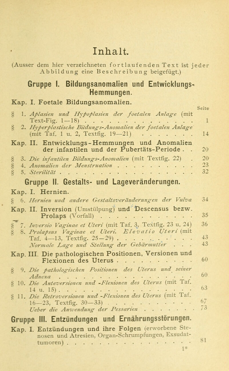 Inhalt. (Ausser dem hier verzeichneten fort lauf enden Text ist jeder Abbildung eine Beschreibung beigefügt.) Gruppe I. Bildungsanomalien und Entwicklungs- Hemmungen. Kap. I. Foetale Bildungsanomalien. Seite § 1. Aplasien tmd HypoplasteTi der foetalen Anlage (mit Text-Fig. 1 —18)*' 1 § 2. Hyperplastische Bildung-s-Anomalien der foetaleji Anlage (mit Taf. 1 u. 2, Textfig. 19—21) U Kap. II. Ent'wicklungs-Hemmungen und Anomalien der infantilen und der Pubertäts-Periode . . 2(> § 3. Die infantilen Bildungs-A?iomalien (mit Textfig. 22) . 20 § 4. Anomalien der Afetistrication 23 § 5. Sterilität 32 Gruppe II. Gestalts- und Lageveränderungen. Kap. I. Hernien. § 6. Hernien u?id andere Gestaltsveränderungen der Vulva 34 Kap. II. Inversion (UmstülpungJ und'Descensus bezw. Prolaps (Vorfall) 35 § ' 7. Inversio Vaginae et Uteri (mit Taf. % Textfig. 23 u. 24) 36 § 8. Prolapsus Vaginae et Uteri. Elevatio Uteri (mit Taf. 4—13, Textfig. 25-29) ...... .^ ... . 43 Normale Lage und Stellung der Gebärmutter ... 43 Kap. III. Die pathologischen Positionen, Versionen und Flexionen des Uterus 60 § 9. Die pathologischen Positionen des Uterus und seiner Adnexa • 60 § 10. Die Anteversionen tmd -Flexionen des Uterus (mit Taf. 14 u. 15) .• • • ^^ § 11. Die Retroversionen und -Flexionen des Uterus (mit Taf. 16—23, Textfig. 30—33) 67 Ueber die An-n'endung der Pessarien / ^ Gruppe III. Entzündungen und Ernährungsstörungen. Kap. I. Entzündungen und ihre Folgen (erworbene Ste- nosen und Atresien, Organ-Schrumpfungen, Exsudat- tumoren) ^^ 1*