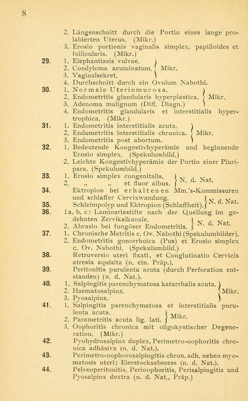 2. Längenschnitt durch die Portio eines lange pro- labierten Uterus, (Mikr.) • 3. Erosio portionis vaginalis simplex, papilloides et follicularis. (Mikr.) 29. 1. Elephantiasis vulvae. \ 2. Condyloma acuminatum, [ Mikr. 3. Vaginalsekret. ) 4. Durchschnitt durch ein Ovulum Nabothi. 30. 1. Normale Uterinmu cos a. \ 2. Endometritis glandularis hyperplastica. ) Mikr. 3. Adenoma malignum (Diff. Diagn.) \ 4. Endometritis glandularis et interstitialis hyper- trophica. (Mikr.) 31. 1. Endometritis interstitialis acuta. ) 2. Endometritis interstitialis chronica. > Mikr, 3, Endometritis post abortum. ) 32. 1. Bedeutende Kongestivhyperämie und beginnende Erosio Simplex. (Spekulumbild.) 2. Leichte Kongestivhyperämie der Portio einer Pluri- para. (Spekulumbild.) 33. 1. Erosio Simplex congenitalis, 1 v H V f 2, ,, ,, et fluor albus, j ' 34. Ektropion bei erhaltenen Mm.'s-Kommissuren und schlaffer Cervixwandung. l v H NT f 35. Schleimpolyp und Ektropion (Schlaffheit)./^- ^' ^^^' 36. 1 a, b, c: Laminariastifte nach der Queliung im ge- dehnten Zervikalkanale. 2. Abrasio bei fungöser Endometritis. 37. 1. Chronische Metritis c. Ov. Nabothi (Spekulumbilder). 2. Endometritis gonorrhoica (Pus) et Erosio simplex c. Ov. Nabothi. (Spekulumbild.) 38. Retroversio uteri fixati, et Conglutinatio Cervicis atresia aquisita (n. ein. Präp.). 39. Peritonitis purulenta acuta (durch Perforation ent- standen) (n. d. Nat.). 40. 1. Salpingitis parenchymatosa katarrhalis acuta. ^ 2. Haematosalpinx. ^Mikr, 3. Pyosalpinx. ) 41. 1. Salpingitis parenchymatosa et interstitialis puru- lenta acuta. 1 2. Parametritis acuta hg. lati. j ^ * 3. Oophoritis chronica mit oligokystischer Degene- ration. (Mikr.) 42. Pyohydrosalpinx duplex, Perimetro-oophoritis chro- nica adhäsiva (n. d. Nat.). 43. Perimetro-oophorosalpingitis chron. adh. neben myo- matosis uteri; Eierstocksabszess (n. d. Nat.). Pyosalpinx dextra (n. d. Nat,, Präp.) i N. d. Nat.