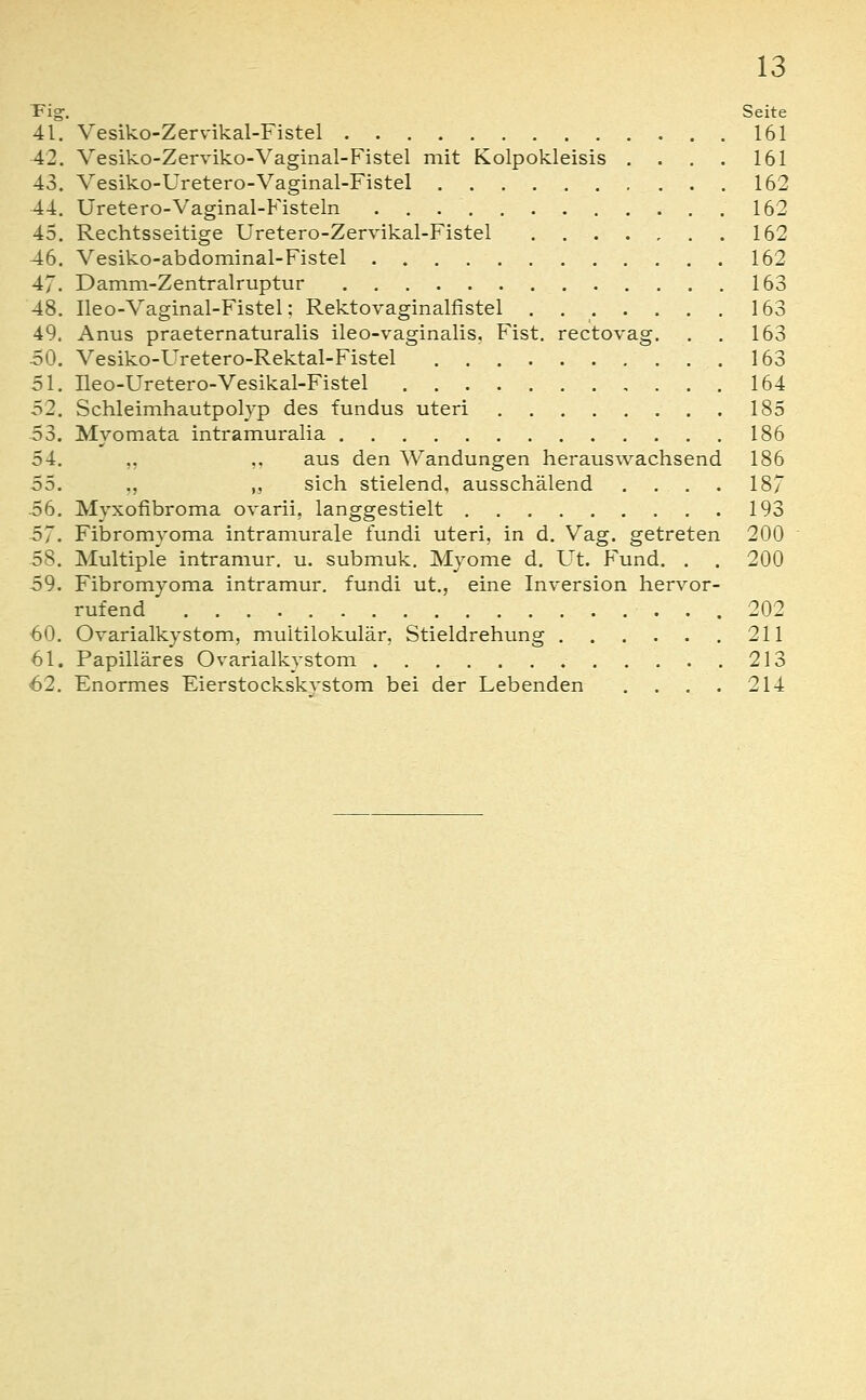 Tig. Seite 41. Vesiko-Zervikal-Fistel 161 42. Vesiko-Zerviko-Vaginal-Fistel mit Kolpokleisis . . . . 161 43. Vesiko-Uretero-Vaginal-Fistel 162 44. Uretero-Vaginal-Fisteln 162 45. Rechtsseitige Uretero-Zervikal-Fistel 162 46. Vesiko-abdominal-Fistel 162 47. Damm-Zentralruptur 163 48. Ileo-Vaginal-Fistel; Rektovaginalfistel . 163 49. Anus praeternaturalis ileo-vaginalis. Fist. rectovag. . . 163 50. Vesiko-üretero-Rektal-Fistel 163 51. Üeo-Uretero-Vesikal-Fistel 164 52. Schleimhautpolyp des fundus uteri 185 53. Mvomata intramuralia 186 54. .. .. aus den Wandungen herauswachsend 186 55. ,, ,, sich stielend, ausschälend . . . . 187 56. Myxofibroma ovarii, langgestielt 193 57. Fibromyoma intramurale fundi uteri, in d. Vag. getreten 200 58. Multiple intramur, u. submuk. Myome d. Ut. Fund. . . 200 59. Fibromyoma intramur, fundi ut., eine Inversion hervor- rufend 202 60. Ovarialkystom, multilokular, Stieldrehung 211 61. Papilläres Ovarialkystom 213 62. Enormes Eierstockskvstom bei der Lebenden , . . . 214