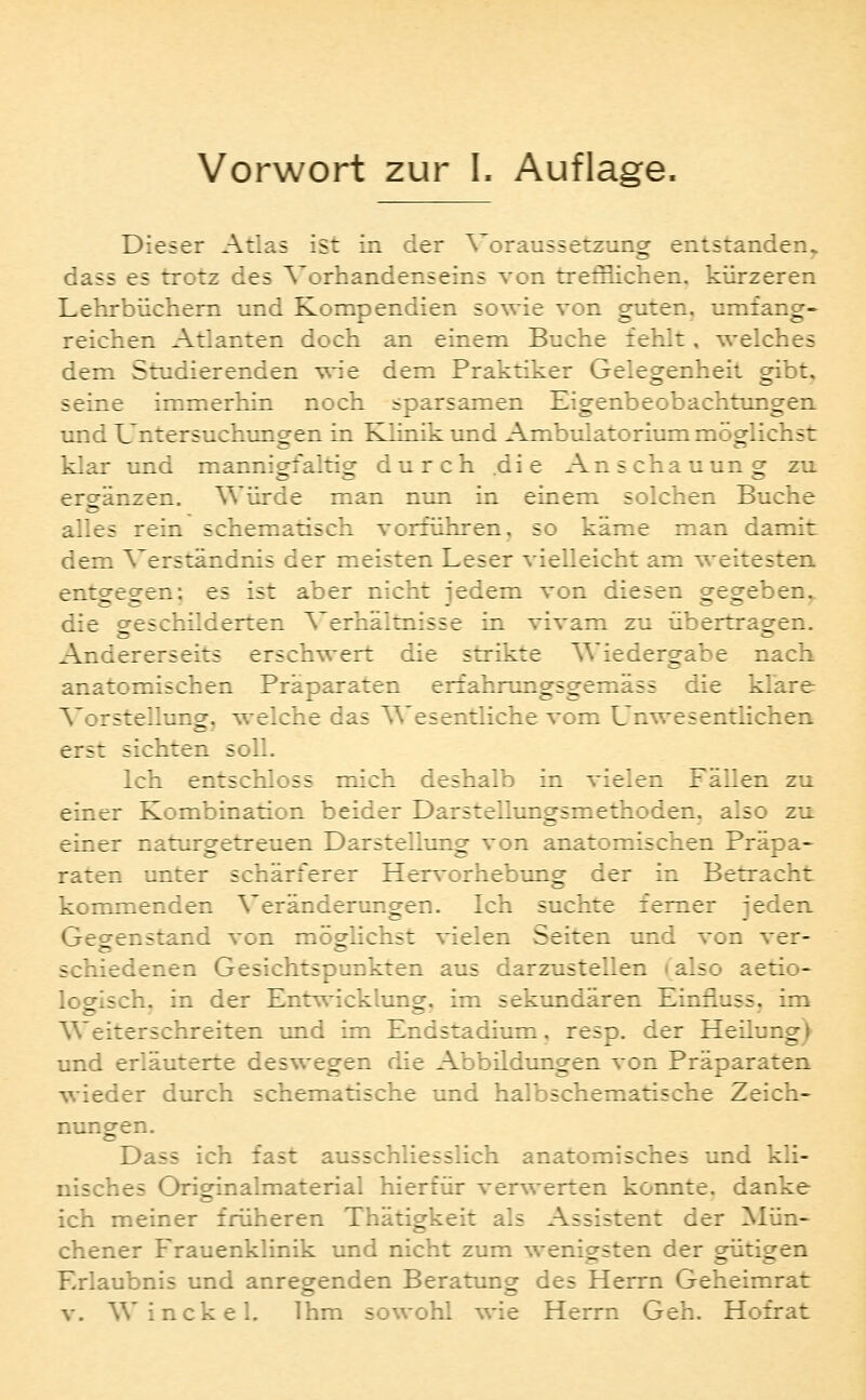 Dieser Atlas ist in der Voraussetzung entstanden^ dass es trotz des Vorhandenseins von trefflichen, kürzeren Lehrbüchern und Kompendien sowie von guten, umfang- reichen Atlanten doch an einem Buche fehlt, welches dem Studierenden wie dem Praktiker Gelegenheit gibt, seine immerhin noch sparsamen Eigenbeobachtungen und Untersuchungen in Klinik und Ambulatorium möglichst klar und mannigfaltig durch die An s cha u un g zu ergänzen. Würde man nun in einem solchen Buche alles rein schematisch vorführen, so käme man damit dem Verständnis der meisten Leser vielleicht am ^'eitesten entgegen; es ist aber nicht jedem von diesen gegeben,. die geschüderten Verhältnisse in vivam zu übertragen. Andererseits erschwert die strikte Wiedergabe nach anatomischen Präparaten erfahrungsgemäss die klare Vorstellung, welche das Wesentliche vom L'nwesentlichen erst sichten soll. Ich entschloss mich deshalb in vielen Fällen zu einer Kombination beider Darstellungsmethoden, also zu einer naturgetreuen Darstellung von anatomischen Präpa- raten unter schärferer Hervorhebung der in Betracht kommenden Veränderungen. Ich suchte femer jeden Gegenstand von möglichst vielen Seiten und von ver- schiedenen Gesichtspunkten aus darzustellen (also aetio- loeisch. in der Entwicklungr. im sekundären Einfluss, im o . es - Weiterschreiten und im Endstadium, resp. der Heüung) und erläuterte deswegen die Abbildungen von Präparaten wieder durch schematische und halbschematische Zeich- nungen. Dass ich fast ausschliesslich anatomisches und kli- nisches Originalmaterial hierfür verwerten konnte, danke ich meiner früheren Thätigkeit als Assistent der Mün- chener Frauenklinik und nicht zum wenigsten der gütigen Erlaubnis und anregrenden Beratung des Herrn Geheimrat